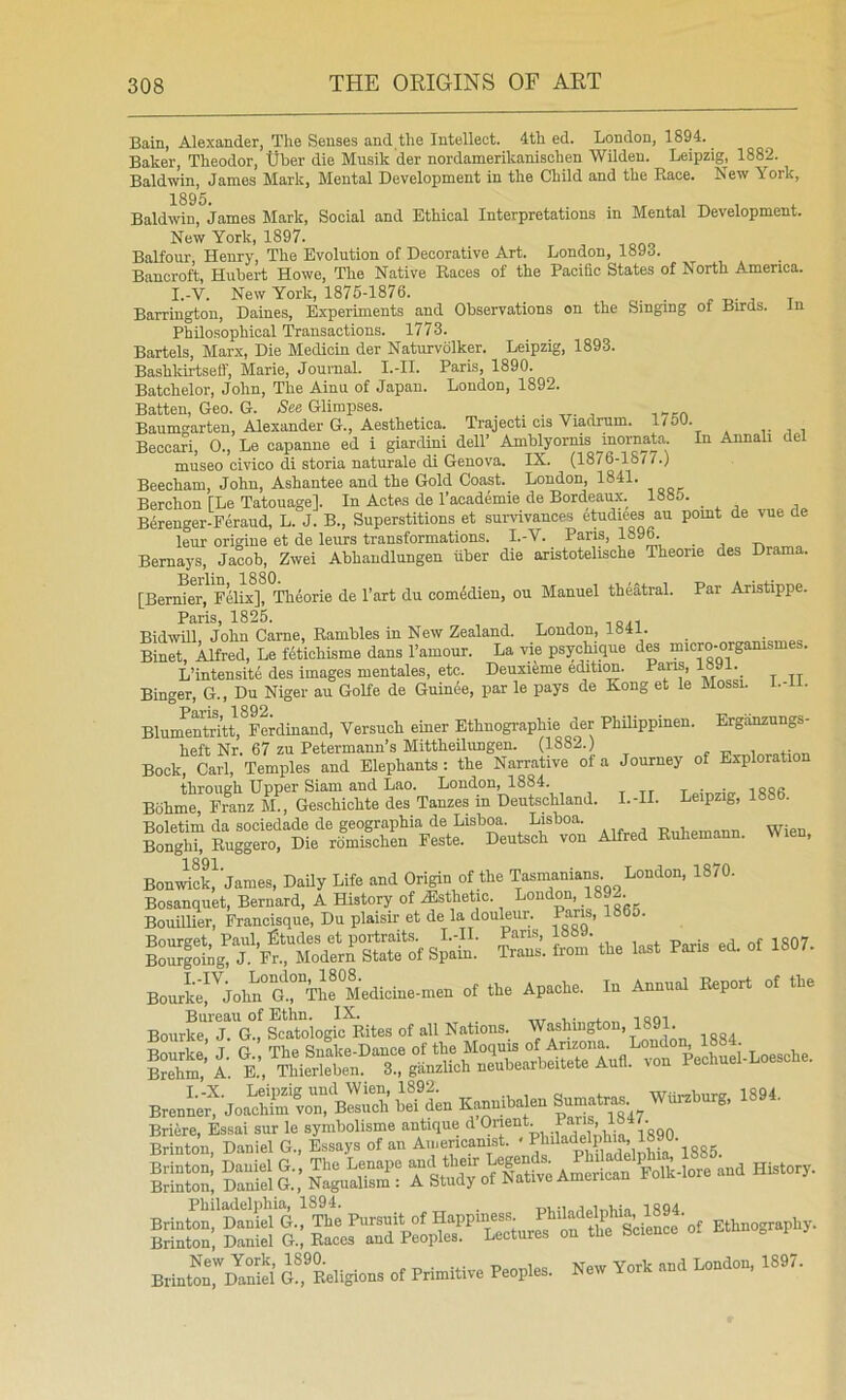 Bain, Alexander, The Senses and the Intellect. 4th ed. London, 1894. Baker, Theodor, tjher die Musik der nordamerikanischen Wilden. Leipzig, 1882. Baldwin, James Mark, Mental Development in the Child and the Race. Lew \ork, Baldwin, James Mark, Social and Ethical Interpretations in Mental Development. New York, 1897. Balfour, Henry, The Evolution of Decorative Art. London, 1893. Bancroft, Hubert Howe, The Native Races of the Pacific States of North America. I.-V. New York, 1876-1876. ^ j t Barrington, Daines, Experiments and Observations on the Singing ot Birds, in Philosophical Transactions. 1773. Bartels, Marx, Die Medioin der Naturvolker. Leipzig, 1893. Bashkirtseff, Marie, Journal. I.-II. Paris, 1890. Batchelor, John, The Ainu of Japan. London, 1892. Batten, Geo. G. Nes Glimpses. Baumgarten, Alexander G., Aesthetica. Trajecti cis Viadrum. 1/50. Beccari, 0., Le capanne ed i giardini dell’ Amblyornis inornata. In Annali de museo civico di storia naturale di Genova. IX. (1876-18/7.) Beecham, John, Ashantee and the Gold Coast. London, 1841. Berchon [Le Tatouage]. In Antes de I’academie de Bordeaux. 1885. Berenger-Feraud, L. J. B., Superstitions et survivances etudiees an pomt de vue de leur origine et de leurs transformations. I.-V. Paris, 1896. Bernays, Jacob, Zwei Abhandlungen fiber die aristotelische Theorie des Drama. [Benfier^i^F^lix], Theorie de Tart du com4dien, on Manuel theatral. Par Aristippe. Pfl,ris 1825i Bidwill. John Came, Rambles in New Zealand. London, 1841. Binet, Alfred, Le fetichisme dans I’amour. La vie psycMque des micro-orgamsme . L’intensite des images mentales, etc. Deuxiime edition. Pans, 18»1._ Binger, G., Du Niger au GoRe de Guinee, par le pays de Kong et le Mossi. I.- . BlunmStt,*Feriinand, Yersuch einer Ethnographie der Philippinen. Ergiinzungs- heft Nr. 67 zu Petermann’s Mittheilimgen. (1882.) Book, Carl, Temples and Elephants : the Narrative of a Journey of Exploration through Upper Siam and Lao. London, 1884. To:r.,.v iSRfi Bohme, Franz M., Geschichte des Tanzes in Deutschland. I.-H. Leipzig, 1886. Boletim da sociedade de geographia de Lisboa. Lisboa. Wien Bonghi, Ruggero, Die romischen Feste. Deutsch von Alfred Ruhemann. Wien, BonJiSJjames, Daily Life and Origin of the Tasmanians. London, 1870. Bosanquet, Bernard, A History of ^Esthetic. London, 1892 Bouillier, Francisque, Du plaisir et de la douleiir. Pans, 1865. Bourget, Paul, ]^tudes et portraits. I.-II. Pans, i»8». i ao7 sZSk-g, J- Fr., ModerA State of Spain. Trans, from the last Pans ed. of 1807. Bourt^J'^Aohn^S^TJe M'edicine-men of the Apache. In Annual Report of the Bourke,^R G., Scato'logic Rites of all Nations. London 1884. BrS’A. E.’,'rhieSen!^Xg^n^^^^^^ BreniA? JoaSlTBS iTL Kannibalen Sumatras Wfirzburg, 1894. New York, 1890. „ __j London, 1897. Brinton, Daniel G., Religions of Primitive Peoples. New York and Bon