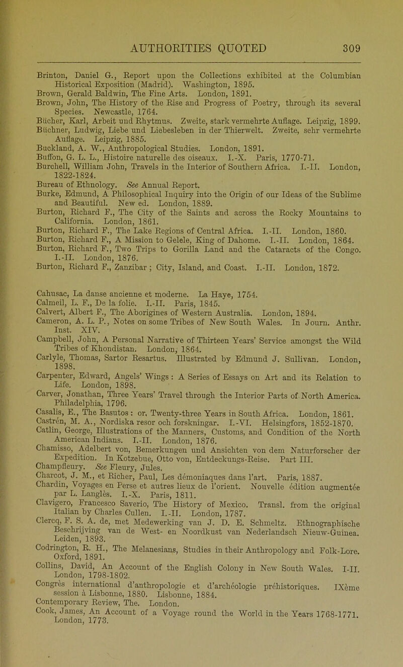 Brinton, Daniel G., Report upon the Collections exhibited at the Columbian Historical Exposition (Madrid). Washington, 1895. Bro%vn, Gerald Baldwin, The Fine Arts. London, 1891. Brown, John, The History of the Rise and Progress of Poetry, through its several Species. Newcastle, 1764. Bucher, Karl, Arbeit und Rhytmus. Zweite, stark vermelirte Auflage. Leipzig, 1899. Biichner, Ludwig, Liehe und Liebesleben in der Thierwelt. Zweite, sehr vermehrte Auflage. Leipzig, 1885. Buckland, A. W., Anthropological Studies. London, 1891. Bnfibn, G. L. L., Histoire naturelle des oiseaux. I.-X. Paris, 1770-71. Burchell, William John, Travels in the Interior of Southern Africa, l.-ll. London, 1822-1824. Bureau of Ethnology. See Annual Report. Burke, Edmund, A Philosophical Inquiry into the Origin of our Ideas of the Sublime and Beautiful. New ed. London, 1889. Burton, Richard P., The City of the Saints and across the Rocky Mountains to California. London, 1861. Burton, Richard F., The Lake Regions of Central Africa. I.-II. London, 1860. Burton, Richard F., A Mission to Gelele, King of Dahome. I.-II. London, 1864. Burton, Richard F., Thvo Trips to Gorilla Land and the Cataracts of the Congo. I.-II. London, 1876. Burton, Richard F., Zanzibar ; City, Island, and Coast. I.-II. London, 1872. Cahusac, La danse ancienne et moderne. La Haye, 1754. Calraeil, L. F., De la folie. I.-II. Paris, 1845. Calvert, Albert F., The Aborigines of Western Australia. London, 1894. Cameron, A. L. P., Notes on some Tribes of New South Wales. In Joum. Anthr. Inst. XIV. Campbell, John, A Personal Narrative of Thirteen Years’ Service amongst the Wild Tribes of Khondistan. London, 1864. Carlyle, Thomas, Sartor Resartus. Hlustrated by Edmund J. Sullivan. London, 1898. Carpenter, Edward, Angels’ Wings: A Series of Essays on Aid and its Relation to Life. London, 1898. Carver, Jonathan, Three Years’ Travel through the Interior Parts of North America. Philadelphia, 1796. Casalis, E., The Basutos : or. Twenty-three Years in South Africa. London, 1861. Castrcn, M. A., Nordiska resor och forskningar. I.-VI. Helsingfors, 1852-1870. Catlin, George, Hlustrations of the Manners, Customs, and Condition of the North American Indians. I.-II. London, 1876. Chamisso, Adelbert von, Bemerkungen und Ansichten von dem Naturforscher der Expedition. In Kotzebue, Otto von, Entdeckungs-Reise. Part III. Champfleury. See Fleury, Jules. Charcot, J. M., et Richer, Paul, Les dfimoniaques dans I’art. Paris, 1887. Chardin, Voyages en Perse et autres lieux de I’orient. Nouvelle ddition augment^e par L. Langles. I.-X. Paris, 1811. Clavigero, Francesco Saverio, The History of Mexico. Transl. from the original Italian by Charles Cullen. I.-II. London, 1787. Clercq, F. S. A. de, met Medewerking van J. D. E. Schmeltz. Ethnographische Beschrijving van de West- en Noordlrust van Nederlandsch Nieuw-Guinea. Leiden, 1893. Codrington, R. H., The Melanesians, Studies in their Anthropology and Folk-Lore Oxford, 1891. Collins, David, An Account of the English Colony in New South Wales. I-II London, 1798-1802. CongTM international d’anthropologie et d’archoologie pr6historiques. IXfeme session i Lisbonne, 1880. Lisbonne, 1884. Contemporary Review, The. London. Cook, James, An Account of a Voyage round the World in the Years 1768-1771 London, 1773.