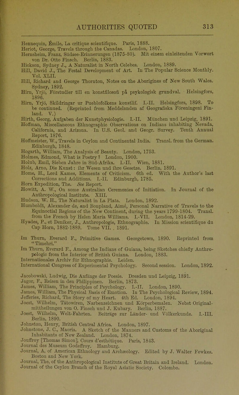 Hennequin, ^mile, La critique scientifique. Paris, 1888. Heriot, George, Travels through tlie Canadas. London, 1807. Hernsheim, Franz, Siidsee-Erinnerungen (1875-80). Mit einem einleitenden Vorwort von Dr. Otto Finsch. Berlin, 1883. Hickson, Sydney J., A Natoalist in North Celebes. London, 1889. Hill, David J., The Festal Development of Art. In The Popular Science Monthly. Vol. XLII. Hill, Eichard and George Thornton, Notes on the Aborigines of New South Wales. Sydney, 1892. Him, Yrjd, Fdrstudier till en konstfllosofi pa psykologisk grundval. Helsingfors, 1896. Him, Yrjd, Skildringar ur Pueblofolkens konstlif. I.-II. Helsingfors, 1898. To be continued. (Reprinted from Meddelanden af Geografiska Fdreningeni Fin- land. V.) Hirth, Georg, Aufgaben der Kunstphysiologie. I.-II. Miinchen und Leipzig, 1891. Hoffman, Miscellaneous Ethnographic Observations on Indians inhabiting Nevada, California, and Arizona. In U.S. Geol. and Geogr. Survey. Tenth Annual Report, 1876. Hoft'meister, W., Travels in Ceylon and Continental India. Transl. from the German. Edinburgh, 1848. Hogarth, William, The Analysis of Beauty. London, 1753. Holmes, Edmond, What is Poetry ? London, 1900. Holub, Emil, Sieben Jahre in Siid-Afrika. I.-II. Wien, 1881. Holz, Arno, Die Kimst: ihr Wesen und ihre Gesetze. Berlin, 1891. Home, H., Lord Karnes, Elements of Criticism. 6th ed. With the Author’s last Corrections and Additions. I.-II. Edinburgh, 1785. Horn Expedition, The. See Report. Howitt, A. W., On some Australian Ceremonies of Initiation. In Journal of the Anthropological Institute. XIII. Hudson, Wi H., The Naturalist in La Plata. London, 1892. Humboldt, Alexander de, and Bonpland, Aim4, Personal Narrative of Travels to the Equinoctial Regions of the New Continent, during the years 1799-1804. Transl. from the French by Helen Maria Williams. I.-VII. London, 1814-29. Hyades, P., et Deniker, J., Anthropologie, Ethnographie. In Mission scientifique du Cap Horn, 1882-1889. Tome VII. . 1891. Im Thurn, Everard F., Primitive Games. Georgetown, 1890. Reprinted from “ Timehri.” Im Thum, Everard F., Among the Indians of Guiana, being Sketches chiefly Anthro- pologic from the Interior of British Guiana. London, 1883. Internationales Archiv fiir Ethnographie. Leiden. International Congress of Experimental Psychology. Second session. London, 1892. Jacobowski, Ludwig, Die Anfange der Poesie. Dresden und Leipzig, 1891. Jagor, F., Reisen in den Philippinen. Berlin, 1873. James, William, The Principles of Psychology. I.-II. London, 1890. James, William, The Physical Basis of Emotion. In The Psychological Review, 1894. Jefferies, Richard, The Story of my Heart. 4th Ed. London, 1894. Joest, Wilhelm, Tatowiren, Narbenzeichnen und Korperbemalen. Nebst Original- mittheilungen von 0. Finsch und J. Kubary. Berlin, 1887. Joe.st, Wilhelm, Welt-Fahrten. Beitrage zur Lander- und Volkerkunde. I.-III. Berlin, 1890. Johnston, Henry, British Central Africa. London, 1897. Johnstone, J. C., Maoria. A Sketch of the Manners and Customs of the Aboriginal Inhabitants of New Zealand. London, 1874. Jouffroy [Thomas Simon], Cours d’esthetique. Paris, 1843. Journal des Museum Godeffroy. Hamburg. Journal, A, of American Ethnology and Ai'chseology. Edited by J. Walter Fewkes. Boston and New York. Journal, The, of the Anthropological Institute of Great Britain and Ireland. London. Journal of the Ceylon Branch of the Royal Asiatic Society. Colombo.