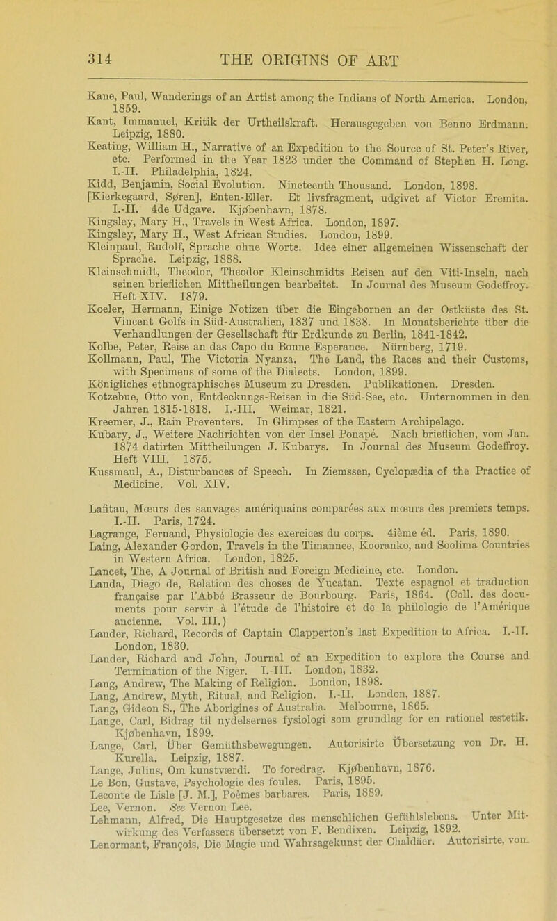Kane, Paul, Wanderings of an Artist among the Indians of North America. London. 1859. Kant, Immanuel, Kritik der Urtheilskraft. Herausgegehen von Benno Erdmann. Leipzig:, 1880. Keating, William H., Narrative of an Expedition to the Source of St. Peter’s River, etc. Performed in the Year 1823 under the Command of Stephen H. Long. I.-II. Philadelphia, 1824. Kidd, Benjamin, Social Evolution. Nineteenth Thousand. London, 1898. [Kierkegaard, Sfiren], Enten-Eller. Et livsfragment, udgivet af Victor Eremita. I.-II. 4de Udgave. Kjfibenhavn, 1878. Kingsley, Mary H., Travels in West Africa. London, 1897. Kingsley, Mary H., West African Studies. London, 1899. Kleinpaul, Rudolf, Sprache ohne Worte. Idee einer allgemeinen Wissenschaft der Sprache. Leipzig, 1888. Kleinschmidt, Theodor, Theodor Kleinschmidts Reiseu auf den Viti-Inseln, nach seinen hrieflichen Mittheilungen bearbeitet. In Journal des Museum Godeffroy. Heft XIV. 1879. Koeler, Hermann, Einige Notizen tiber die Eingebornen an der Ostkiiste des St. Vincent Golfs in Stid-Australien, 1837 und 1838. In Monatsberichte fiber die Verhaudlungen der Gesellschaft fiir Erdkunde zu Berlin, 1841-1842. Kolbe, Peter, Reise an das Capo du Bonne Esperance. Numberg, 1719. Kollmann, Paul, The Victoria Nyanza. The Land, the Races and their Customs, with Specimens of some of the Dialects. London, 1899. Kdnigliches ethnographisches Museum zu Dresden. Publikationen. Dresden. Kotzebue, Otto von, Entdeckungs-Reisen in die Siid-See, etc. Unternommen in den Jahren 1815-1818. I.-III. Weimar, 1821. Kreemer, J., Rain Preventers. In Glimpses of the Eastern Archipelago. Kubary, J., Weitere Nachrichten von der Insel PonapA Nach hrieflichen, vom Jan. 1874 datirten Mittheilungen J. Kubarys. In Journal des Museum Godeffroy. Heft VIII. 1875. Kussmaul, A., Disturbances of Speech. In Ziemssen, Cyclopedia of the Practice of Medicine. Vol. XIV. Lafitau, Moeurs des sauvages am4riquains comparees aux mceurs des premiers temps. I.-II. Paris, 1724. Lagrange, Fernand, Physiologic des exercices du corps. 4ieme ed. Paris, 1890. Laing, Alexander Gordon, Travels in the Timannee, Kooranko, and Soolima Countries in Western Africa. London, 1825. Lancet, The, A Journal of British and Foreign Medicine, etc. London. Landa, Diego de. Relation des choses de Yucatan. Texte espagnol et traduction fran^aise par FAbbi Brasseur de Bourbourg. Paris, 1864. (Coll, des docu- ments pour servir k I’dtude de I’hLstoire et de la philologie de I’Am^rique ancienne. Vol. III.) Lander, Richard, Records of Captain Clapperton’s last Expedition to Africa. I.-11. London, 1830. Lander, Richard and John, Journal of an Expedition to explore the Course and Termination of the Niger. I.-III. London, 1832. Lang, Andrew, The Making of Religion. London, 1898. Lang, Andrew, Myth, Ritual, and Religion. I.-II. London, 1887. Lang, Gideon S., The Aborigines of Australia. Melbourne, 1865. Lange, Carl, Bidrag til nydelsernes fysiologi som grundlag for en ratiouel zestetik. Kjpbcnhavn, 1899. Lange, Carl, Uber Gemiithsbewegungen. Autorisirte Ubersetzung von Dr. H. Kurella. Leipzig, 1887. Lange, Julius, Om kunstvrerdi. To foredrag. Kjdbenhavn, 1876. Le Bon, Gustave, Psychologic des foules. Paris, 1895. Leconte de Lisle [J. M.], Poumes barbares. Paris, 1889. Lee, Vernon. See Vernon Lee. Lehmann, Alfred, Die Hauptgesetze des menschlichen Gefiihlslebens. Unter Jlit- wirkung des Verfassers iibersetzt von F. Bendixen. Leipzig, 1892. Lenormant, Fran9ois, Die Magie und Wahrsagekunst der Chaldaer. Autorisirte, von.