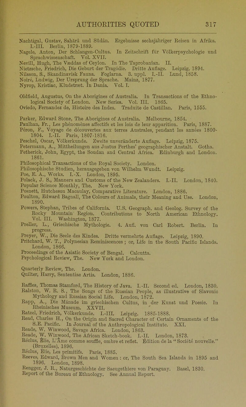 Naohtigal, Gustav, Sahara und Sftdan. Ergebnisse sechsjabriger Reisen in Afrika. L-III. Berlin, 1879-1889. Nagele, Anton, Der ScUangen-Cultus. In Zeitsohrift fiir Vdlkerpsychologie und Sprachwissenschaft. Vol. XVII. Nevill, Hugh, The Vseddas of Ceylon. In The Taprohanian. II. Nietzsche, Friedrich, Die Geburt der Tragddie. Dritte Auflage. Leipzig, 1894. Nilsson, S., Skandinavisk Fauna. Foglarna. 3. uppl. I.-II. Lund, 1858. Noire, Ludwig, Der Ursprung der Sprache. Mainz, 1877. Nyrop, Kristiac, Kludetrset. In Dania. Vol. I. Oldfield, Augustus, On the Aborigines of Australia. In Transactions of the Ethno- logical Society of London. New Series. Vol. III. 1865. Oviedo, Fernandez de, Histoire des Indes. Traduite de Castilian. Paris, 1555. Parker, Edward Stone, The Aborigines of Australia. Melbourne, 1854. Paulhan, Fr., Les ph4nomenes affectifs et les lois de leur apparition. Paris, 1887. Peron, F., Voyage de decouvertes aux terres Australes, pendant les annees 1800- 1804. I.-II. Paris, 1807-1816. Peschel, Oscar, Vdlkerkunde. Zweite unveranderte Auflage. Leipzig, 1875. Peterinann, A., Mittheilungen aus Justus Perthes’ geographischer Anstalt. Gotha. Petherick, John, Egypt, the Soudan and Central Africa. Edinburgh and London. 1861. Philosophical Transactions of the Royal Society. London. PhUosophisohe Studien, herausgegeben von Wilhelm Wundt. Leipzig. Poe, E. A., Works. I.-X. London, 1895. Polack, J. S., Manners and Customs of the New Zealanders. I.-II. London, 1840. Popular Science Monthly, The. New York. Posnett, Hutcheson Macaulay, Comparative Literature. London, 1886. Poulton, Edward Bagnall, The Colours of Animals, their Meaning and Use. London, 1890. Powers, Stephan, Tribes of California. U.S. Geograph, and Geolog. Survey of the Rocky Mountain' Region. Contributions to North American Ethnology. Vol. III. Wa.shington, 1877. Preller, L., Griechische Mythologie. 4. Aull. von Carl Robert. Berlin. In progress. Preyer, W., Die Seele des Kindes. Dritte vermehrte Auflage. Leipzig, 1890. Pritchard, W. T., Polynesian Reminiscences; or. Life in the South Pacific Islands. London, 1866. Proceedings of the Asiatic Society of Bengal. Calcutta. Psychological Review, The. New York and London. Quarterly Review, The. London. Quilter, Harry, Sententiae Artis. London, 1886. Raffles, Thomas Stamford, The History of Java. I.-II. Seconded. Loudon, 1830. Ralston, W. R. S., The Songs of the Russian People, as illustrative of Slavonic Mythology and Russian Social Life. London, 1872. Rapp, A., Die Manade im griechischen Cultus, in der Kunst und Poesie. In Rheinisches Museum. XXVII. ' Ratzel, Friedrich, Vdlkerkunde. I.-III. Leipzig. 1885-1888. Read, Charles H., On the Origin and Sacred Character of Certain Ornaments of the S.E. Pacific. In Journal of the Anthropological Institute. XXI. Reade, W. Winwood, Savage Africa. London, 1863. Reade, W. Winwood, The African Sketch-book. I.-II. London, 1873. Rdclus, Blie, L’S.me comme souffle, ombre et reflet, fidition de la “ Society nouvelle.” (Bru.xelles), 1896. Riclus, Elie, Les primitifs. Paris, 1885. Reeves, Edward, Brown Men and Women : or. The South Sea Islands in 1895 and 1896. London, 1898. Rengger, J. R., Naturgeschichte der Saeugethiere von Paraguay. Basel, 1830. Report of the Bureau of Ethnology. See Annual Report.