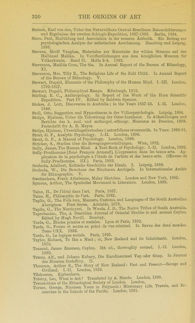 Steiuen, Karl von den, Unter den Naturvolkern Central-Brasiliens: Beiseschildemngen und Brgebnisse der zweiten Schingu-Expedition, 1887-1888. Berlin, 1894. Stern, Paul, Eiufiililung und Association in der neueren Asthetik. Ein Beitrag zur psyckologischen Analyse der astketischen Anschauung. Hamburg und Leipzig, 1898. Stevens, Hrolf Vaughan, Materialen zur Kenntniss der wilden Stiimme auf der Halbinsel Malaka. In Verdffentlichungen aus dem koniglichen Museiun fur Vdlkerkunde. Band II. Hefte 3-4. 1892. Stevenson, Matilda Coxe, The Sia. In Annual Eeport of the Bureau of Ethnology, XI. Stevenson, Mrs. Tilly E., The Religious Life of the Zuni Child. In Annual Report of the Bureau of Ethnology. V. Stewart, Dugald, Elements of the Philosophy of the Human Mind. I. -III. London, 1792-1827. Stewart, Dugald, Philosophical Essays. Edinburgh, 1810. Stirling, E. C.^ Anthropology. In Eeport of the Work of the Horn Scientific Expedition. Part IV. Edited by- Baldwin Spencer. Stokes, J. Lort, Discoveries in Australia ; in the Years 1837-43. I.-II. London, 1846. Stoll, Otto, Suggestion und Hypnotismus in der Volkerpsychologie. Leipzig, 1894. Stolpe, Hjalmar, Ueber die Tatowirung der Oster-Insulaner. In Abhahdiungen und Berichte des k. zool. und anthropol.-ethnogi-. Museums zu Dresden, 1899. Festschrift fiir A. B. Meyer. Stolpe, Hjalmar, Utvecklingsforeteelser i naturfolkens ornamentik. InYmer. 1890-91. Stout, G. P., Analytic Psychology. I.-II. London, 1896. Stout, G. F., A Manual of Psychology. London, 1899. Strieker, S., Studien fiber die BewegungsvorsteUungen. Wien, 1882. Sully, James, The Human Mind. A Text-Book of Psychology. I.-II. London, 1892. Sully-Prudhomme [Rene Francois Armand], L’expression dans les beaux-arts. Ap- plication de la psychologie a I’etude de I’artiste et des beaux-arts. (CEuvres de SuUy-Prudhomme. III.) Paris, 1883. Svoboda, Adalbert, Kritische Geschichte der Ideale. I. Leipzig, 1886. Svoboda, W., Die Bewohner des Nicobaren Archipels. In Internationales Archiv ffir Ethnographie. V. Swettenham, Frank Athelstane, Malay Sketches. London and New York, 1895. Symons, Arthur, The Symbolist Movement in Literature. London, 1899. Taine, H., De I’ideal dans I’art. Paris, 1867. Taine, H., PhUosophie de Part. Paris, 1865. Taplin, G., The Folk-lore, Manners, Customs, and Languages of the South Australian Aborigines. First Series. Adelaide, 1879. Taplin, G., The Narrinyeri. In Woods, J. D., The Native Tribes of South Australia. Taprobaniau, The, A Dravidian Journal of Oriental Studies in and around Ceylon. Edited by Hugh Nevill. Bombay. Tarde, G., fitudes pennies et sociales. Lyon et Paris, 1892. Tarde, G., Foules et seotes au point de vue criminel. In Revue des deux mondes. Tome CXX. 1893. Tarde, G., La logique sociale. Paris, 1895. Taylor, Richard, Te Ika a Maui; or, New Zealand and its Inhabitants. London, 1870 Tennent, James Emerson, Ceylon. 5th ed., thoroughly revised. I.-II. London, 1860. ^ T T 1 Tetens, Alf., und Johann Kubary, Die Karolineninsel Yap Oder Guap. In Journal des Museum Godeffroy. II. , Thomson, Arthur S., Tlie Story of New Zealand; Past and Present—Savage and Civilized. I.-II. London, 1859. TUskueren. Kj(lbenhavn. Tolstoy, Leo, What is Art ? Translated by A. Maude. London, 1899. Transactions of the Ethnological Society of London. London. Turner, George, Nineteen Years in Polynesia; Missionary Life, Travels, and l«- searches in the Islands of the Pacific. London, 1861.