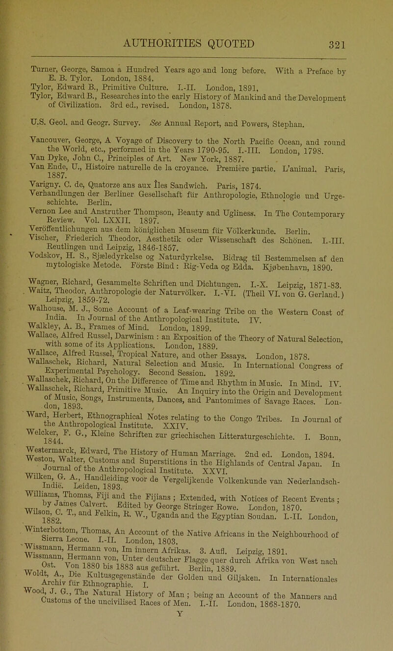 Turner, George, Samoa a Hundred Years ago and long before. With a Preface by B. B. Tylor. London, 1884. Tylor, Edward B., Primitive Culture. I.-II. London, 1891, Tylor, Edward B., Researches into the early History of Mankind and the Development of Civilization. 3rd ed., revised. London, 1878. U.S. Geol. and Geogr. Survey. See Annual Report, and Powers, Stephan. Vancouver, George, A Voyage of Discovery to the North Pacific Ocean, and round the World, etc., performed in the Years 1790-95. I.-III. London, 1798. Van Dyke, John C., Principles of Art. New York, 1887. Van Ende, U., Histoire naturelle de la croyance. Premiere partie. L’animal. Paris 1887. Varigny. C. de, Quatorze ans au.x lies Sandwich. Paris, 1874. Verhandlungen der Berliner Gesellschaft fiir Anthropologie, Ethnologie und Urt^e- schichte. Berlin. • Vernon Lee and Anstruther Thompson, Beauty and Ugliness. In The Contemporary Review. Vol. LXXII. 1897. Verdfientlichungen aus dem kdniglichen Museum fiir Volkerkunde. Berlin. Vischer, Friederich Theodor, Aesthetik Oder Wissenschaft des Schdnen. I.-III. Reutlingen und Leipzig, 1846-1857. Vodskov, H. S., Sjaeledyrkelse og NatnrdjTkelse. Bidrag til Bestemmelsen af den mytologiske Metode. Fdrste Bind : Rig-Veda og Edda. Kjpbenhavn, 1890. Wagner, Richard, Gesammelte Schriften und Dichtungen. I.-X. Leipzig, 1871-83 , Waitz, Theodor, Anthropologie der Naturvolker. I.-VI. (Theil VI. von G Gerland') Leipzig, 1859-72. • Walhouse, M. J., Some Account of a Leaf-wearing Tribe on the Western Coast of India. In Journal of the Anthropological Institute. IV. Walkley, A. B., Frames of Mind. London, 1899. WaUace, Alfred Russel, Darwinism : an Exposition of the Theory of Natui-al Selection, With some of its Applications. London, 1889. Wallace, .Mfred Russel, Tropical Nature, and other Essays. London, 1878. Wallaschek, Richard, Natural Selection and Music. In International Congress of Experimental Psychology, Second Session. 1892. Wallaschek, Richard, On the Difference of Time and Rhythm in Music. In Mind. IV. Wallaschek, Richard, Primitive Music. An Inquiry into the Origin and Development don 1893^°“^*’ Pantomimes of Savage Races. Lon- ®*^“°graphical Notes relating to the Congo Tribes. In Journal of the Anthropological Institute. XXIV. Welcker,4P. G., Kleine Schriften zur griechischen Litteraturgeschichte. I. Bonn, Westerm^ck Edward, The History of Human Marriage. 2nd ed. London, 1894. Weston, Walter, Customs and Superstitions in the Highlands of Central Japan. In of the Anthropological Institute. XXVI. Wilken G. A., HamUeidmg voor de Vergelijkeiide Volkenkunde van Nederlandsch- Indie. Leiden, 1893. WUhams, Thomas, Fiji and the Fijians ; Extended, with Notices of Recent Events : WilonJ Stringer Rowe. London, 1870. ^^ 1882’ W., Uganda and the Egyptian Soudan. I.-II. London, Winterbottom, Thomas, An Account of the Native Africans in the Neighbourhood of -XU- ° f'Ondon, 1803. Wissmann, Hermann von, Im iiinern Afrikas. 3. Aufl. Leipzig, 1891. issmann, ermann von, Unter deutscher Flagge quer durch Afrika von West nach w 1 u A gefiihrt. Berlin, 1889. i;cti;Sr%fhniSC‘'f^ Internationales 1?® Ilntural History of Man ; being an Account of the Manners and customs of the uncivilised Races of Men. I.-II. London, 1868-1870.