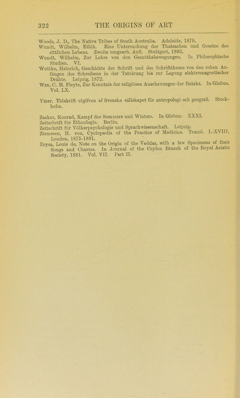 Woods, J. D., The Native Tribes of South Australia. Adelaide, 1879, Wundt, Wilhelm, Ethik. Eine Untersuchung der Thatsachen und Gesetze des sittlichen Lebens. Zweite umgearb. Aufl. Stuttgart, 1892. Wundt, Wilhelm, Zur Lehre von den Gemlithsbewegungen. In Philosophische Studien. VI. Wuttke, Heinrich, Geschichte der Schrift und des Schriftthums von den rohen An- fiingen des Schreibens in der Tatuirung bis zur Legnng elektromagnetischer Drahte. Leipzig, 1872. Wzn, C. M. Pleyte, Zur Kenutnis der religidsen Anschauungen der Bataks. In Globus. Vol. LX. Ymer. Tidskrift utgifven af Svenska sallskapet for antropologi oeh geografi. Stock- holm. Zacker, Konrad, Kampf des Sommers und Winters. In Globus. XXXI. Zeitschrift fiir Ethuologie. Berlin. Zeitschrift fiir Volkerpsychologie und Sprachwissenschaft. Leipzig. Ziemssen, H. von, Cyclopsedia of the Practice of Medicine. Trausl. I.-XVIII. London, 1875-1881. ‘ - , ■ Zoysa, Louis de, Note on the Origin of the Veddas, with a few Specimens of their Songs and Charms. In Journal of the Ceylon Branch of the Eoyal Asiatic Society, 1881. Vol. VII. Part II.
