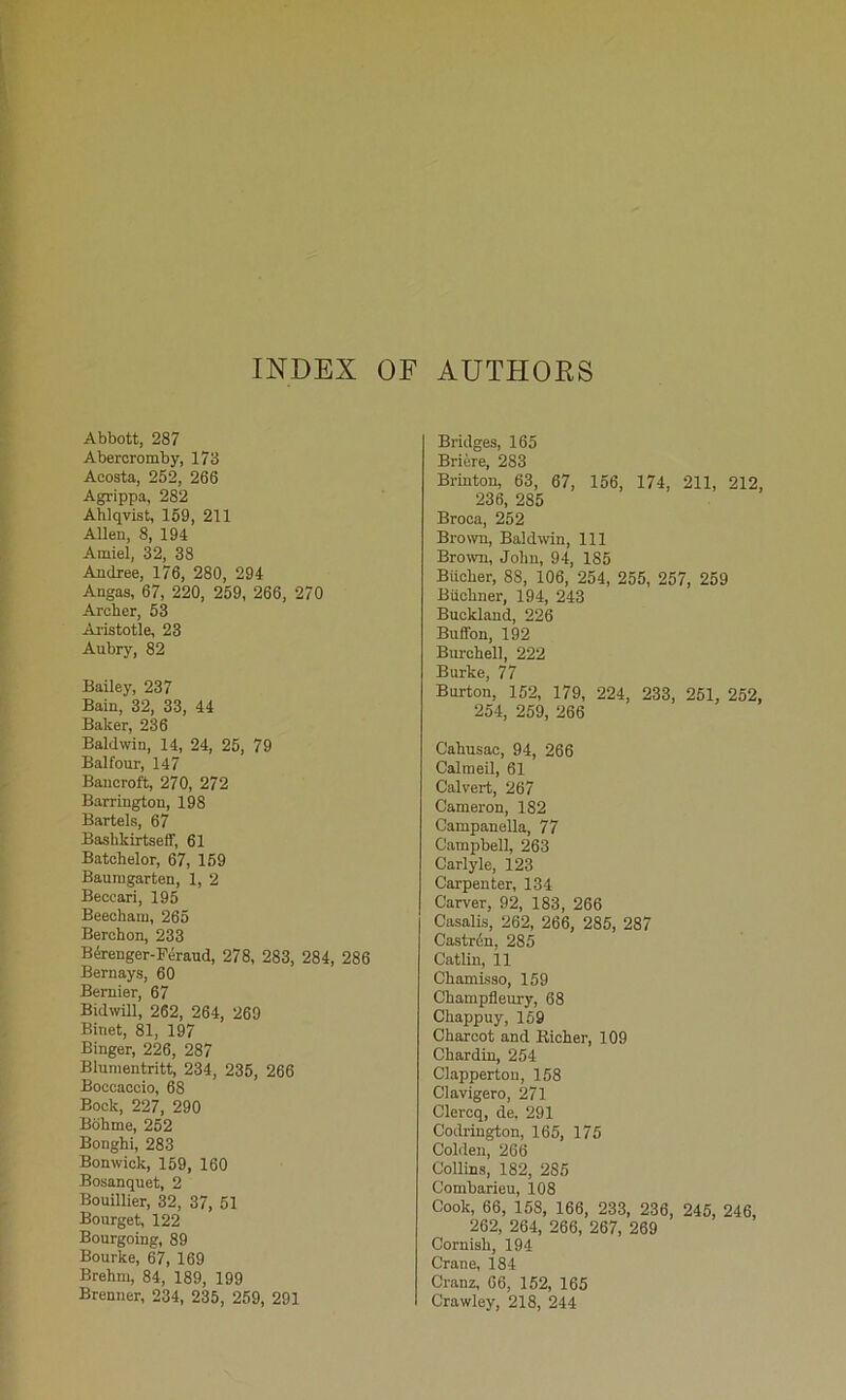 INDEX OF AUTHORS Abbott, 287 Aberoromby, 173 Acosta, 252, 266 Agrippa, 282 Ahlqvist, 159, 211 Alien, 8, 194 Amiel, 32, 38 Andree, 176, 280, 294 Angas, 67, 220, 259, 266, 270 Archer, 53 Ai'istotle, 23 Aubry, 82 Bailey, 237 Bain, 32, 33, 44 Baker, 236 Bald^vin, 14, 24, 25, 79 Balfour, 147 Bancroft, 270, 272 Barrington, 198 Bartels, 67 Baslikirtseff, 61 Batchelor, 67, 159 Baumgarten, 1, 2 Beccari, 195 Beechain, 265 Berohon, 233 B4renger-Feraud, 278, 283, 284, 286 Bernays, 60 Bernier, 67 Bidwill, 262, 264, 269 Binet, 81, 197 Binger, 226, 287 Blumentritt, 234, 235, 266 Boccaccio, 68 Bock, 227, 290 Bohme, 252 Bonghi, 283 Bonwick, 159, 160 Bosanquet, 2 Bouillier, 32, 37, 51 Bourget, 122 Bourgoing, 89 Bourke, 67, 169 Brehm, 84, 189, 199 Brenner, 234, 235, 259, 291 Bridges, 165 Bricre, 283 Brinton, 63, 67, 156, 174, 211, 212, 236, 285 Broca, 252 Brown, Baldwin, 111 Brown, John, 94, 185 Biicher, 88, 106, 254, 255, 257, 259 Buchner, 194, 243 Buckland, 226 Buffon, 192 Burchell, 222 Burke, 77 Burton, 152, 179, 224, 233, 251, 252, 254, 259, 266 Cahusac, 94, 266 Calmeil, 61 Calvert, 267 Cameron, 182 Campanella, 77 Campbell, 263 Carlyle, 123 Carpenter, 134 Carver, 92, 183, 266 Casalis, 262, 266, 285, 287 Castrdn, 285 Catlin, il Chamisso, 159 Champfleury, 68 Chappuy, 169 Charcot and Richer, 109 Chardin, 254 Clappertou, 158 Clavigero, 271 Clercq, de, 291 Codrington, 165, 175 Colilen, 266 Collins, 182, 285 Combarieu, 108 Cook, 66, 158, 166, 233, 236, 246, 246, 262, 264, 266, 267, 269 Cornish, 194 Crane, 184 Cranz, 66, 152, 165 Crawley, 218, 244