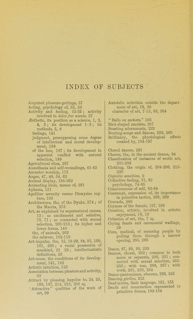 INDEX OF SUBJECTS Acquired pleasure-gettings, 57 Acting, psychology of, 62, 63 Activity and feeling, 32-35; activity involved in dolce far niente, 37 jEsthetic, its position as a science, 1, 2, 4, 5; its development 1-3; its methods, 5, 6 feelings, 141 judgment, presupposing some degree of intellectual and moral develop- ment, 188 of the hen, 187 ; its development in apparent conflict with natural selection, 189 Agricultural rites, 287 Anaesthesia and self-woundings, 61-66 Ancestor worship, 175 Anger, 47, 48, 64, 62 Animal display, 186-202 Animating idols, means of, 291 Aphasia, 161 Apolline serenity versus Dionysiac rap- ture, 105 Architecture, the, of the Dyaks, 274 ; of the Maoris, 275 Art, as explained by supernatural causes, 12 ; as excitement and sedative, 70, 71 ; as connected with sexual selection, 203-213 ; its higher and lower forms, 140 the, of animals, 202 the reliever, 102-110 Art-impulse, the, 15, 18-29, 84, 85, 100, 101, 303 ; a racial possession of mankind, 21 22; intellectualistio definitions, 23 Art-sense, the conditions of its develop- ment, 141, 142 Artistic intuition, 125 Association between pleasure and activity, 33 Attract by pleasing, impulse to, 24. 26, 186, 187, 214, 215, 233 sq, ‘ Attractive ” qualities of the work of art, 99 Autotelic activities outside the depart- ment of art, 19, 20 character of art, 7-15, 88, 304 “Balls on sockets,” 193 Bird-shaped amulets, 287 Boasting adornments, 222 Boating-songs and dances, 259, 260 Brilliancy, the physiological effects created by, 194-197 Choral dances, 261 Chorus, the, in the ancient drama, 94 Classification of instances of erotic art, 231-238 Clothing, the origin of, 204-206, 215- 220 Cognilio sensitiva, 2 Collective feeling, 81, 82 psychology, 74-86 Consciousness of self, 62-64 Contempt, expression of, its importance in primitive tactics, 268, 269 Couvade, 280 Coyness of the female, 197, 198 Creation, artistic, involved in artistic enjojunent, 18, 19 Criterion of art, the, 7 sg. Crying feasts and ceremonial wailings, 69 Cure, medical, of restoring people by pulling them through a narrow opening, 286, 286 Dance, 87, 89, 92, 230 Dances, choral, 262 ; common to both sexes or separate, 230, 231 ; con- nected with sexual selection, 233- 236; with war, 266, 267 ; \vith work, 251, 253, 264 Dance-pantomimes, obscene, 233, 245 Dancing girdles, 215 Deaf-mutes, their language, 151, 155 Death and resurrection represented in primitive drama, 182-184