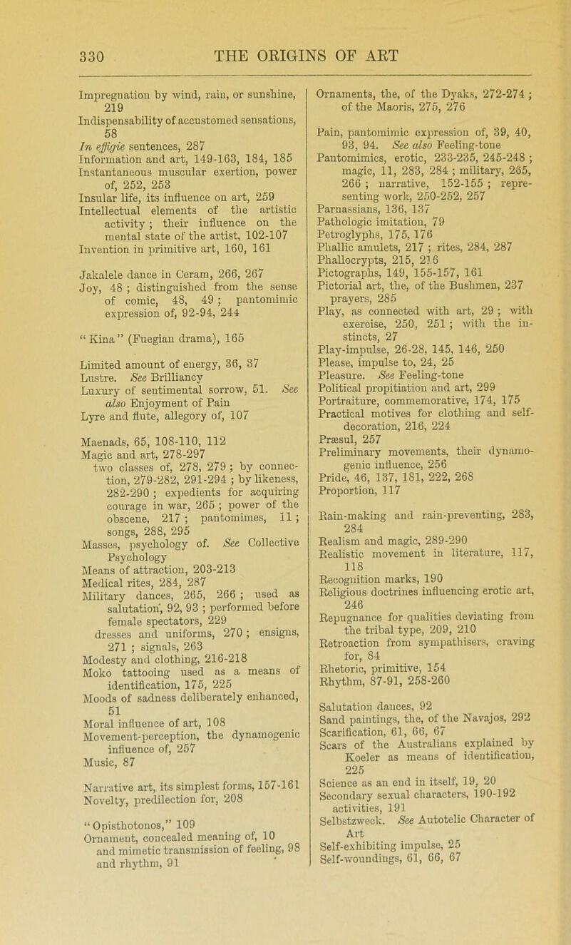 Impregnation by wind, rain, or sunshine, 219 Indispensability of accustomed sensations, 58 In effigie sentences, 287 Information and art, 149-163, 184, 186 Instantaneous muscular exertion, power of, 252, 263 Insular life, its influence on art, 259 Intellectual elements of the artistic activity ; their influence on the mental state of the artist, 102-107 Invention in primitive art, 160, 161 Jakalele dance in Ceram, 266, 267 Joy, 48 ; distinguished from the sense of comic, 48, 49 ; pantomimic expression of, 92-94, 244 “Kina” (Fuegian drama), 165 Limited amount of energy, 36, 37 Lirstre. See Brilliancy Luxury of sentimental sorrow, 51. See also Enjoyment of Pain Lyre and flute, allegory of, 107 Maenads, 65, 108-110, 112 Magic and art, 278-297 two classes of, 278, 279 ; by connec- tion, 279-282, 291-294 ; by likeness, 282-290 ; expedients for acquiring courage in war, 266 ; power of the obscene, 217 ; pantomimes, 11 ; songs, 288, 295 Masses, psychology of. See Collective Psychology Means of attraction, 203-213 Medical rites, 284, 287 Military dances, 266, 266 ; used as salutation, 92, 93 ; performed before female spectators, 229 dresses and uniforms, 270; ensigns, 271 ; signals, 263 Modesty and clothing, 216-218 Moko tattooing used as a means of identification, 176, 225 Moods of sadness deliberately enhanced, 51 Moral influence of art, 108 Movement-perception, the dynamogenic influence of, 257 Music, 87 Narrative art, its simplest forms, 157-161 Novelty, predilection for, 208 “Opisthotonos,” 109 Ornament, concealed meaning of, 10 and mimetic transmission of feeling, 98 and rhythm, 91 Ornaments, the, of the Dyaks, 272-274 ; of the Maoris, 275, 276 Pain, pantomimic expression of, 39, 40, 93, 94. See also Feeling-tone Pantomimies, erotic, 233-236, 245-248 ; magic, 11, 283, 284 ; military, 285, 266 ; narrative, 152-155 ; repre- senting work, 250-252, 257 Parnassians, 136, 137 Pathologic imitation, 79 Petroglyphs, 175, 176 Phallic amulets, 217 ; rites, 284, 287 Phallocrypts, 215, 216 Pictographs, 149, 155-157, 161 Pictorial art, the, of the Bushmen, 237 prayers, 285 Play, as connected with art, 29 ; with exercise, 250, 251 ; mth the in- stincts, 27 Play-impulse, 26-28, 145, 146, 250 Please, impulse to, 24, 25 Pleasure. See Feeling-tone Political propitiation and art, 299 Portraiture, commemorative, 174, 175 Practical motives for clothing and self- decoration, 216, 224 Prsesul, 267 Preliminary movements, their djmamo- genic influence, 256 Pride, 46, 137, 181, 222, 268 Proportion, 117 Rain-making and rain-preventing, 283, 284 Realism and magic, 289-290 Realistic movement in literature, 117, 118 Recognition marks, 190 Religious doctrines influencing erotic art, 246 Repugnance for qualities deviating from the tribal type, 209, 210 Retroaction from sympathisers, craving for, 84 Rhetoric, primitive, 154 Rhythm, 87-91, 258-260 Salutation dauces, 92 Sand paintings, the, of the Navajos, 292 Scarification, 61, 66, 67 Scars of the Australians explained by Koeler as means of identification, 225 Science us an end in itself, 19, 20 Secondary sexual characters, 190-192 activities, 191 Selbstzwock. See Autotelic Character of Art Self-exhibiting impulse, 25 Self-woundings, 61, 66, 67