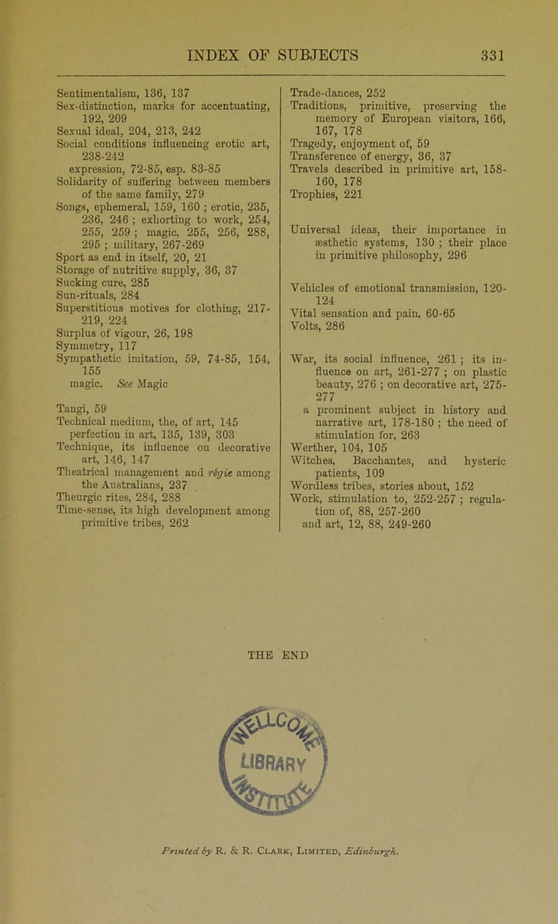 Sentimentalism, 136, 137 Sex-distinction, marks for accentuating, 192 209 Sexual ideal, 204, 213, 242 Social conditions influencing erotic art, 238-242 expression, 72-85, esp. 83-85 Solidarity of suffering between members of the same family, 279 Songs, ephemeral, 159, 160 ; erotic, 235, 236, 246 ; exhorting to w'ork, 254, 255, 259 ; magic, 255, 256, 288, 295 ; military, 267-269 Sport as end in itself, 20, 21 Storage of nutritive supply, 36, 37 Sucking cure, 285 Sun-rituals, 284 Superstitious motives for clothing, 217- 219, 224 Surplus of vigour, 26, 198 Symmetry, 117 Sympathetic imitation, 59, 74-85, 154, 155 magic. See Magic Tangi, 59 Technical medium, the, of art, 145 perfection in ari 135, 139, 303 Technique, its influence on decorative art, 146, 147 Theatrical management and rSgie among the Australians, 237 Tlieurgic rites, 284, 288 Time-sense, its high development among primitive tribes, 262 Trade-dances, 252 Traditions, primitive, preserving the memory of European visitors, 166, 167, 178 Tragedy, enjoyment of, 59 Transference of energy, 36, 37 Travels described in primitive art, 158- 160, 178 Trophies, 221 Universal ideas, then- importance in ffisthetic systems, 130 ; their place in primitive philosophy, 296 Vehicles of emotional transmission, 120- 124 Vital sensation and pain, 60-65 Volts, 286 War, its social influence, 261 ; its in- fluence on art, 261-277 ; on plastic beauty, 276 ; on decorative art, 275- 277 a prominent subject in history and narrative art, 178-180 ; the need of stimulation for, 263 Werther, 104, 105 Witches, Bacchantes, and hysteric patients, 109 Wordless tribes, stories about, 152 Work, stimulation to, 252-257 ; regula- tion of, 88, 257-260 and art, 12, 88, 249-260 THE END Printed by R. & R. Clark, Limited, Edinburgh.