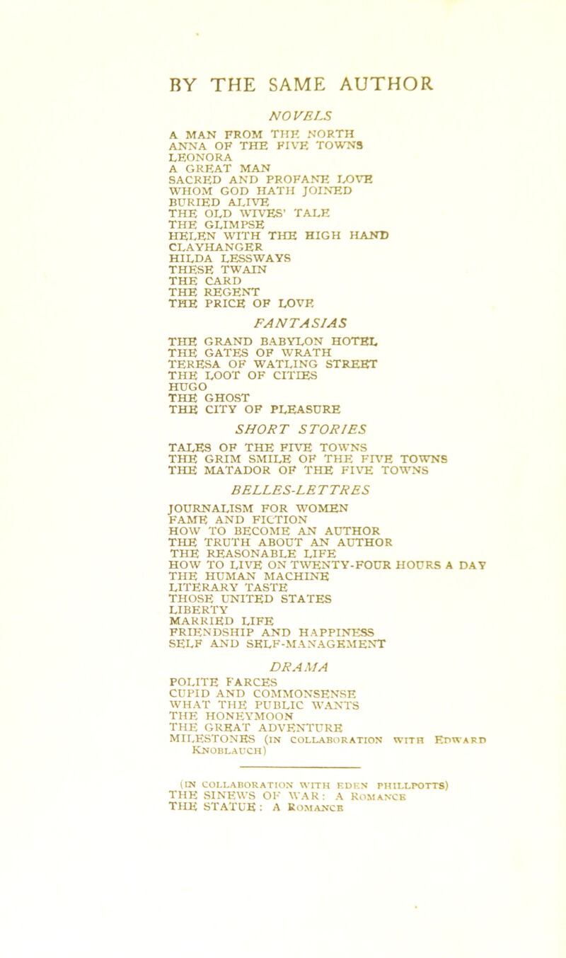 BY THE SAME AUTHOR NOVELS A MAN FROM THE NORTH ANNA OF THE FIVE TOWNS LEONORA A GREAT MAN SACRED AND PROFANE LOVE WHOM GOD HATH JOINED BURIED ALIVE THE OLD WIVES’ TALE THE GLIMPSE HELEN WITH THE HIGH HAND CLAYHANGER HILDA LESSWAYS THESE TWAIN THE CARD THE REGENT THE PRICE OF LOVF. FANTASIAS THE GRAND BABYLON HOTEL THE GATES OF WRATH TERESA OF WATLING STREET THE LOOT OF CITIES HUGO THE GHOST THE CITY OF PLEASURE SHORT STORIES TALES OF THE FIVE TOWNS THE GRIM SMILE OF THE FIVE TOWNS THE MATADOR OF THE FIVE TOWNS BELLES-LETTRES JOURNALISM FOR WOMEN FAME AND FICTION HOW TO BECOME AN AUTHOR THE TRUTH ABOUT AN AUTHOR THE REASONABLE LIFE HOW TO LIVE ON TWENTY-FOUR HOURS A DAY THE HUMAN MACHINE LITERARY TASTE THOSE UNITED STATES LIBERTY MARRIED LIFE FRIENDSHIP AND HAPPINESS SELF AND SELF-MANAGEMENT DRAMA POLITE FARCES CUPID AND COMMONSENSE WHAT THE PUBLIC WANTS THE HONEYMOON THE GREAT ADVENTURE MILESTONES (in collaboration with Edward Knoblauch) (in COLLABORATION WITH EDEN PHILLPOTTS) THE SINEWS OF WAR: A Romance THE STATUE : A Romance