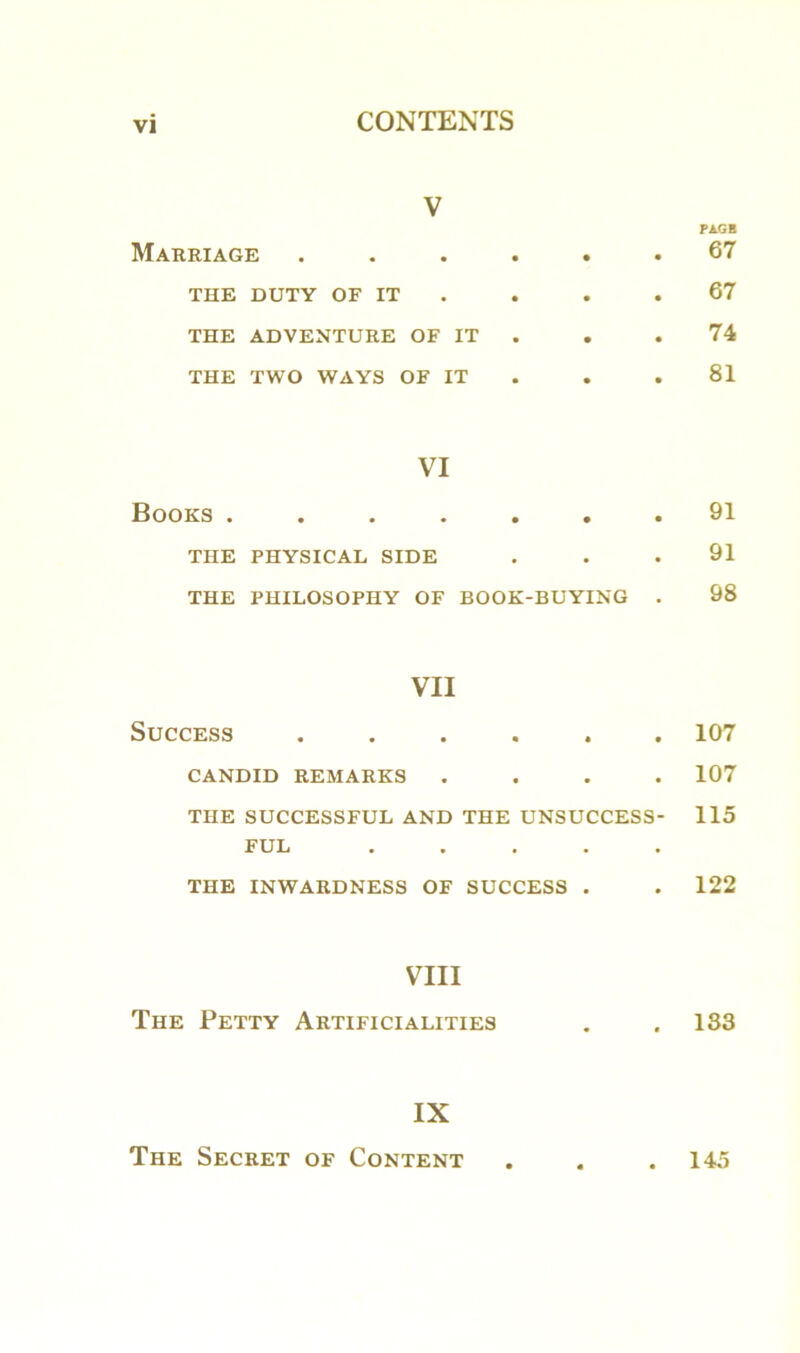 V Marriage ...... THE DUTY OF IT THE ADVENTURE OF IT THE TWO WAYS OF IT VI Books ....... THE PHYSICAL SIDE THE PHILOSOPHY OF BOOK-BUYING . VII Success ...... CANDID REMARKS . THE SUCCESSFUL AND THE UNSUCCESS- FUL . THE INWARDNESS OF SUCCESS . VIII The Petty Artificialities IX The Secret of Content FA.GH 67 67 74 81 91 91 98 107 107 115 122 183 145