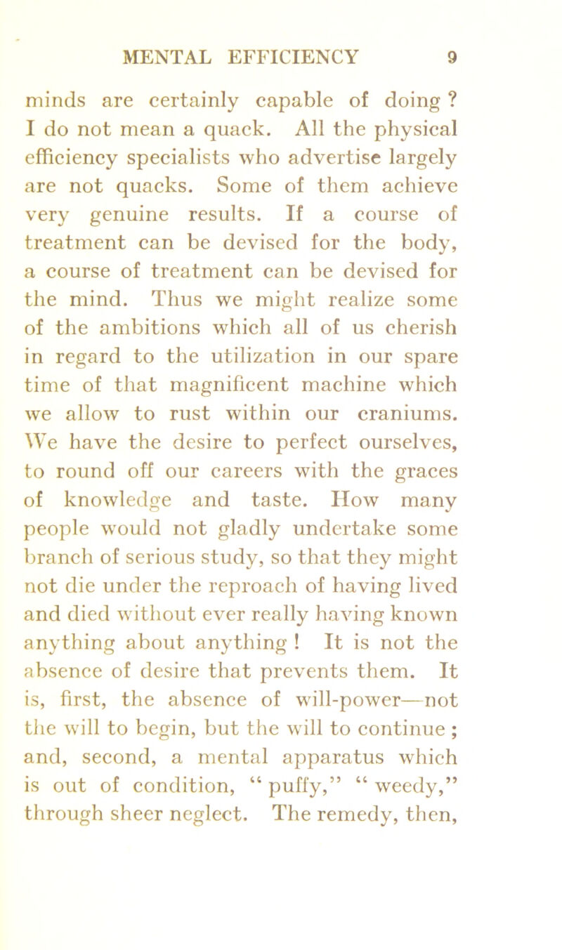 minds are certainly capable of doing ? I do not mean a quack. All the physical efficiency specialists who advertise largely are not quacks. Some of them achieve very genuine results. If a course of treatment can be devised for the body, a course of treatment can be devised for the mind. Thus we might realize some of the ambitions which all of us cherish in regard to the utilization in our spare time of that magnificent machine which we allow to rust within our craniums. We have the desire to perfect ourselves, to round off our careers with the graces of knowledge and taste. How many people would not gladly undertake some branch of serious study, so that they might not die under the reproach of having lived and died without ever really having known anything about anything ! It is not the absence of desire that prevents them. It is, first, the absence of will-power—not the will to begin, but the will to continue ; and, second, a mental apparatus which is out of condition, “ puffy,” “ weedy,” through sheer neglect. The remedy, then,