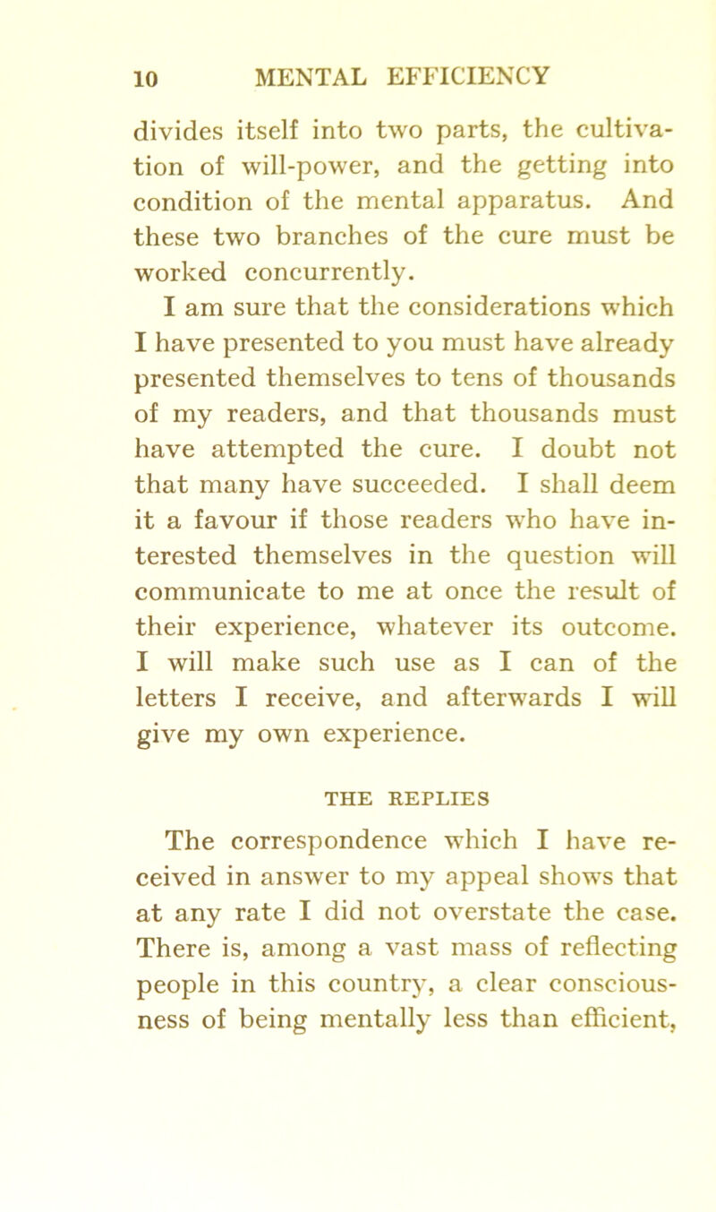 divides itself into two parts, the cultiva- tion of will-power, and the getting into condition of the mental apparatus. And these two branches of the cure must be worked concurrently. I am sure that the considerations which I have presented to you must have already presented themselves to tens of thousands of my readers, and that thousands must have attempted the cure. I doubt not that many have succeeded. I shall deem it a favour if those readers who have in- terested themselves in the question will communicate to me at once the result of their experience, whatever its outcome. I will make such use as I can of the letters I receive, and afterwards I will give my own experience. THE REPLIES The correspondence which I have re- ceived in answer to my appeal shows that at any rate I did not overstate the ease. There is, among a vast mass of reflecting people in this country, a clear conscious- ness of being mentally less than efficient.