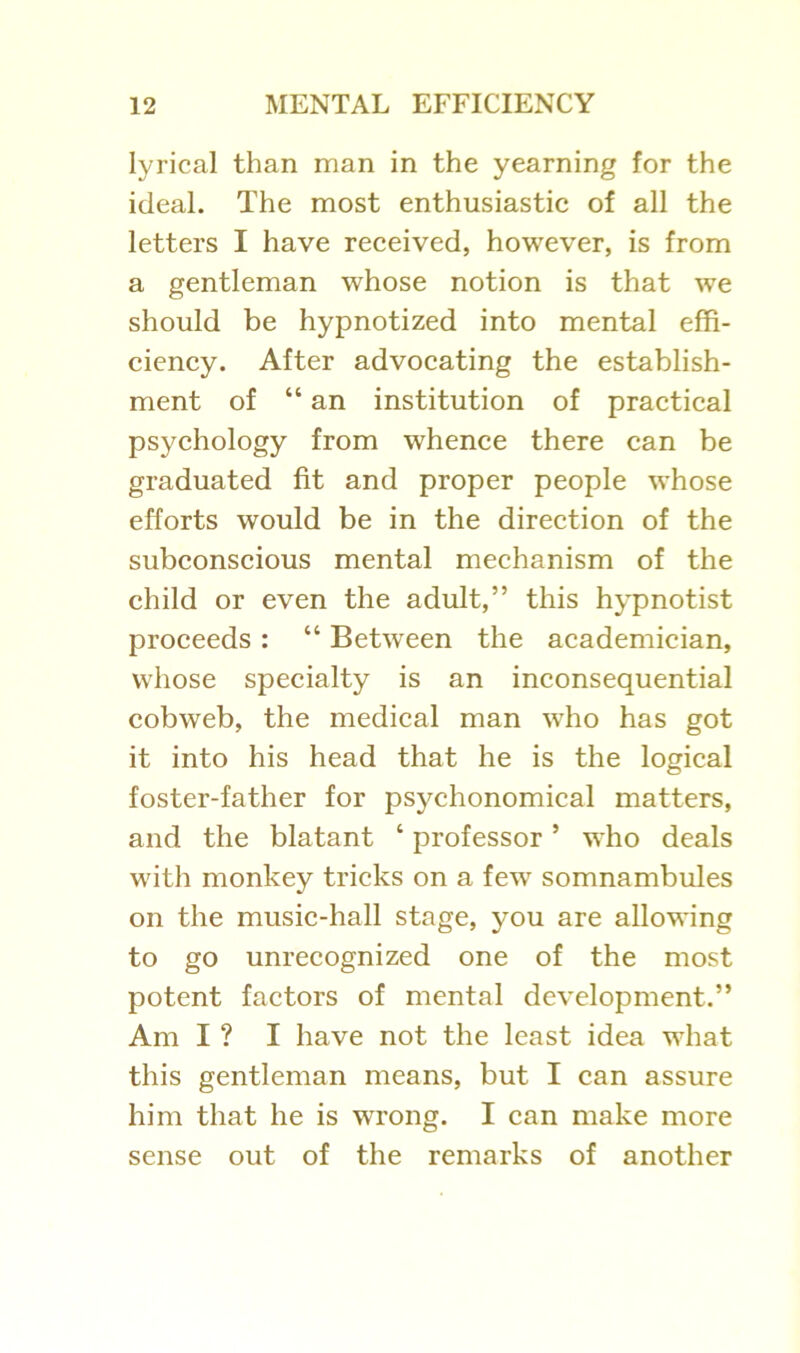 lyrical than man in the yearning for the ideal. The most enthusiastic of all the letters I have received, however, is from a gentleman whose notion is that we should be hypnotized into mental effi- ciency. After advocating the establish- ment of “ an institution of practical psychology from whence there can be graduated fit and proper people whose efforts would be in the direction of the subconscious mental mechanism of the child or even the adult,” this hypnotist proceeds : “ Between the academician, whose specialty is an inconsequential cobweb, the medical man who has got it into his head that he is the logical foster-father for psychonomical matters, and the blatant ‘ professor ’ who deals with monkey tricks on a few somnambules on the music-hall stage, you are allowing to go unrecognized one of the most potent factors of mental development.” Am I ? I have not the least idea what this gentleman means, but I can assure him that he is wrong. I can make more sense out of the remarks of another