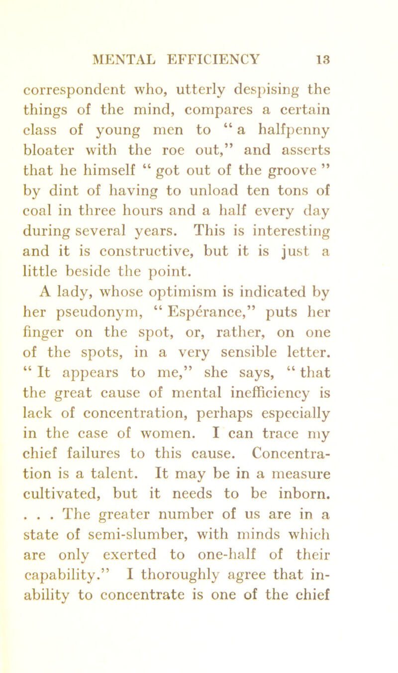 correspondent who, utterly despising the things of the mind, compares a certain class of young men to “a halfpenny bloater with the roe out,” and asserts that he himself “ got out of the groove ” by dint of having to unload ten tons of coal in three hours and a half every day during several years. This is interesting and it is constructive, but it is just a little beside the point. A lady, whose optimism is indicated by her pseudonym, “ Esperance,” puts her finger on the spot, or, rather, on one of the spots, in a very sensible letter. “ It appears to me,” she says, “ that the great cause of mental inefficiency is lack of concentration, perhaps especially in the case of women. I can trace my chief failures to this cause. Concentra- tion is a talent. It may be in a measure cultivated, but it needs to be inborn. . . . The greater number of us are in a state of semi-slumber, with minds which are only exerted to one-half of their capability.” I thoroughly agree that in- ability to concentrate is one of the chief