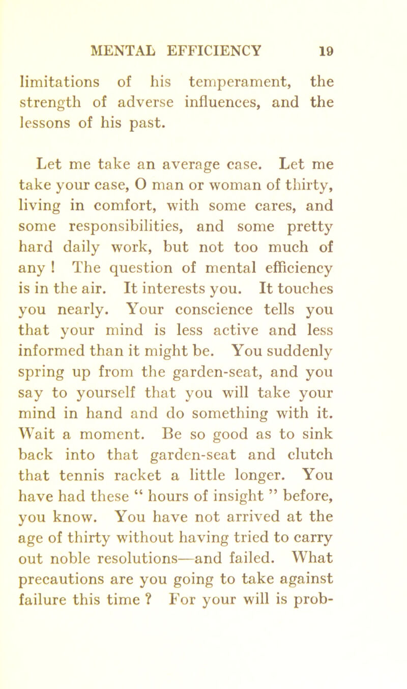 limitations of his temperament, the strength of adverse influences, and the lessons of his past. Let me take an average case. Let me take your case, O man or woman of thirty, living in comfort, with some cares, and some responsibilities, and some pretty hard daily work, but not too much of any ! The question of mental efficiency is in the air. It interests you. It touches you nearly. Your conscience tells you that your mind is less active and less informed than it might be. You suddenly spring up from the garden-seat, and you say to yourself that you will take your mind in hand and do something with it. Wait a moment. Be so good as to sink back into that garden-seat and clutch that tennis racket a little longer. You have had these “ hours of insight ” before, you know. You have not arrived at the age of thirty without having tried to carry out noble resolutions—and failed. What precautions are you going to take against failure this time ? For your will is prob-