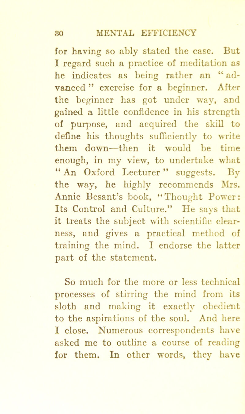 for having so ably stated the case. But I regard such a practice of meditation as he indicates as being rather an “ ad- vanced ” exercise for a beginner. After the beginner has got under way, and gained a little confidence in his strength of purpose, and acquired the skill to define his thoughts sufficiently to write them down—then it would be time enough, in my view, to undertake what “ An Oxford Lecturer ” suggests. By the way, he highly recommends Mrs. Annie Besant’s book, “Thought Power: Its Control and Culture.” He says that it treats the subject with scientific clear- ness, and gives a practical method of training the mind. I endorse the latter part of the statement. So much for the more or less technical processes of stirring the mind from its sloth and making it exactly obedient to the aspirations of the soul. And here I close. Numerous correspondents have asked me to outline a course of reading for them. In other words, they have