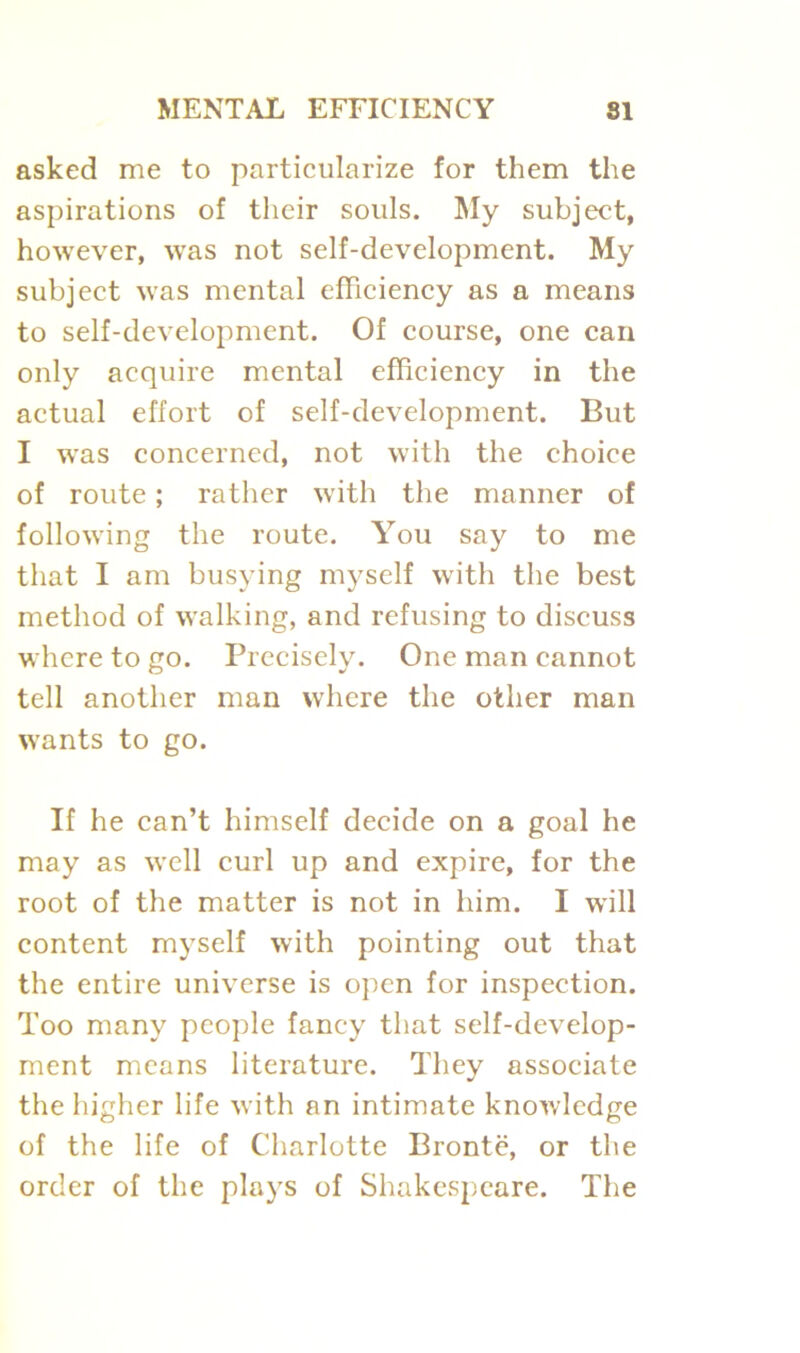 asked me to particularize for them the aspirations of their souls. My subject, however, was not self-development. My subject was mental efficiency as a means to self-development. Of course, one can only acquire mental efficiency in the actual effort of self-development. But I was concerned, not with the choice of route; rather with the manner of following the route. You say to me that I am busying myself with the best method of walking, and refusing to discuss where to go. Precisely. One man cannot tell another man where the other man wants to go. If he can’t himself decide on a goal he may as well curl up and expire, for the root of the matter is not in him. I will content myself with pointing out that the entire universe is open for inspection. Too many people fancy that self-develop- ment means literature. They associate the higher life with an intimate knowledge of the life of Charlotte Bronte, or the order of the plays of Shakespeare. The