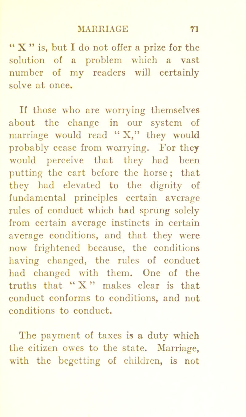 “ X ” is, but I do not offer a prize for the solution of a problem which a vast number of my readers will certainly solve at once. If those who are worrying themselves about the change in our system of marriage would read “ X,” they would probably cease from worrying. For they would perceive that they had been putting the cart before the horse ; that they had elevated to the dignity of fundamental principles certain average rules of conduct which had sprung solely from certain average instincts in certain average conditions, and that they were now frightened because, the conditions having changed, the rules of conduct had changed with them. One of the truths that “ X ” makes clear is that conduct conforms to conditions, and not conditions to conduct. The payment of taxes is a duty which the citizen owes to the state. Marriage, with the begetting of children, is not