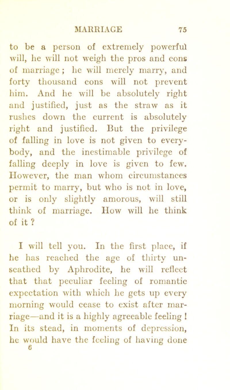 to be a person of extremely powerful will, he will not weigh the pros and cons of marriage ; he will merely marry, and forty thousand cons will not prevent him. And he will be absolutely right and justified, just as the straw as it rushes down the current is absolutely right and justified. But the privilege of falling in love is not given to every- body, and the inestimable privilege of falling deeply in love is given to few. However, the man whom circumstances permit to marry, but who is not in love, or is only slightly amorous, will still think of marriage. How will he think of it ? I will tell you. In the first place, if he has reached the age of thirty un- scathed by Aphrodite, he will reflect that that peculiar feeling of romantic expectation with which he gets up every morning would cease to exist after mar- riage—and it is a highly agreeable feeling 1 In its stead, in moments of depression, he would have the feeling of having done