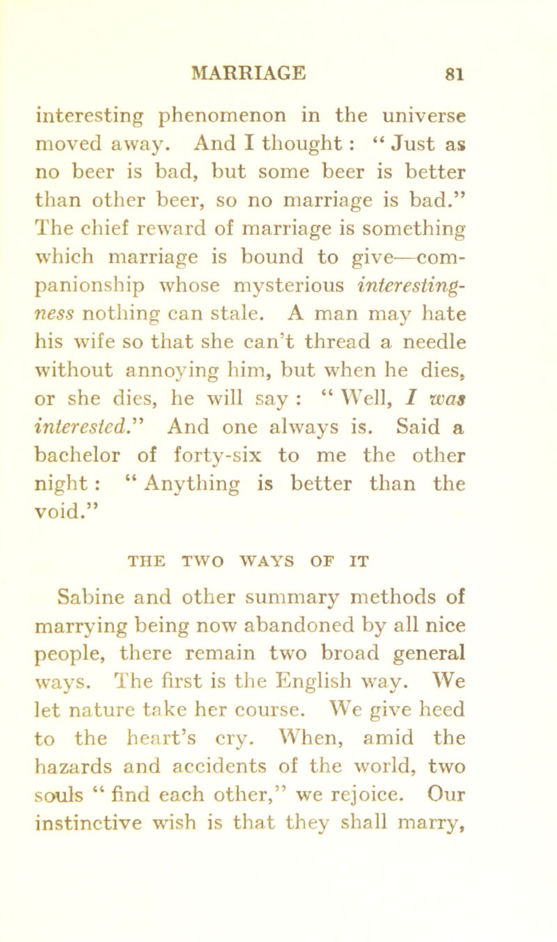 interesting phenomenon in the universe moved away. And I thought: “ Just as no beer is bad, but some beer is better than other beer, so no marriage is bad.” The chief reward of marriage is something which marriage is bound to give—com- panionship whose mysterious interesting- ness nothing can stale. A man may hate his wife so that she can’t thread a needle without annoying him, but when he dies, or she dies, he will say : “ Well, I was interested ” And one always is. Said a bachelor of forty-six to me the other night : “ Anything is better than the void.” THE TWO WAYS OF IT Sabine and other summary methods of marrying being now abandoned by all nice people, there remain two broad general ways. The first is the English way. We let nature take her course. We give heed to the heart’s cry. When, amid the hazards and accidents of the world, two souls “ find each other,” we rejoice. Our instinctive wish is that they shall marry,