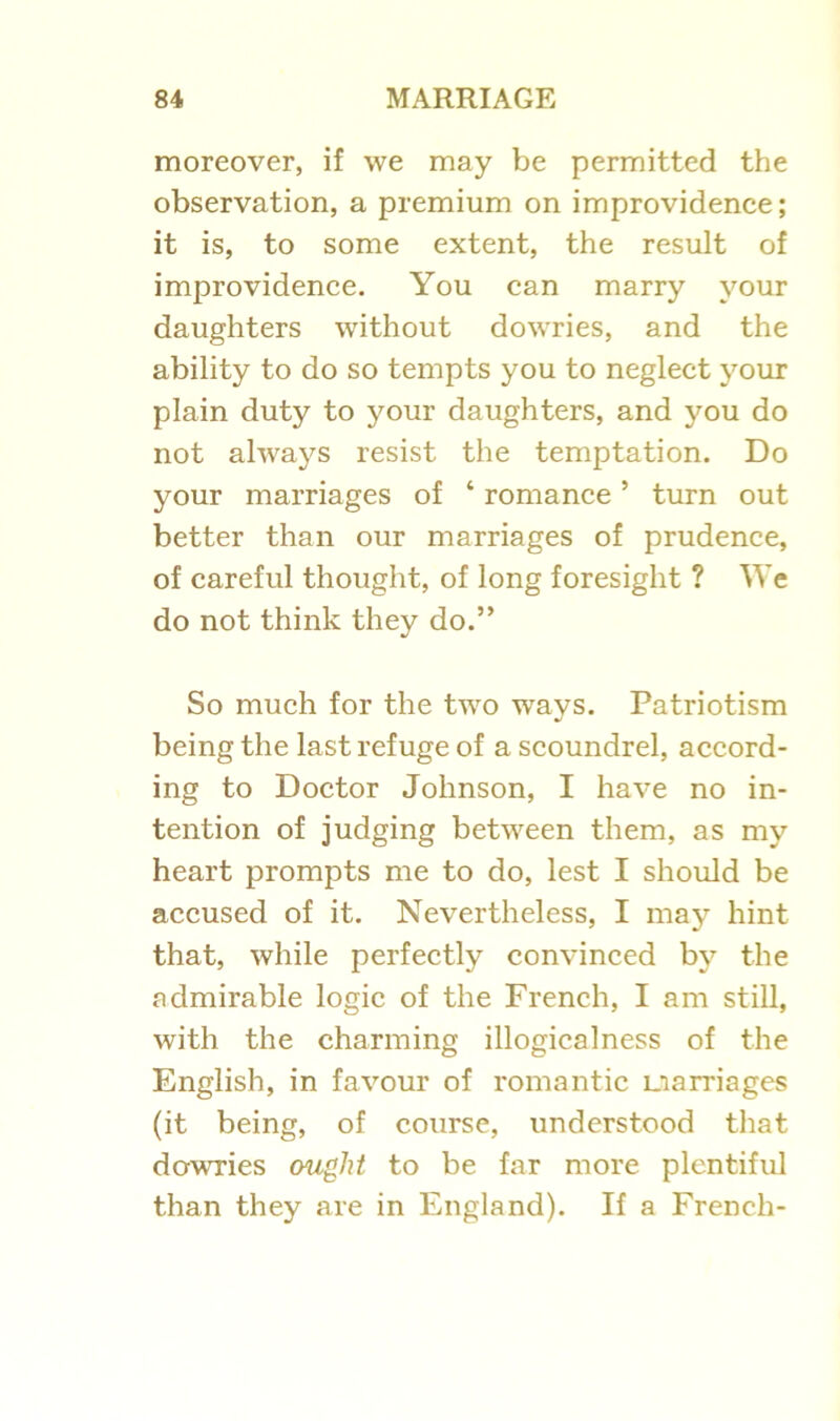 moreover, if we may be permitted the observation, a premium on improvidence; it is, to some extent, the result of improvidence. You can marry your daughters without dowries, and the ability to do so tempts you to neglect your plain duty to your daughters, and you do not always resist the temptation. Do your marriages of ‘ romance5 turn out better than our marriages of prudence, of careful thought, of long foresight ? We do not think they do.” So much for the two ways. Patriotism being the last refuge of a scoundrel, accord- ing to Doctor Johnson, I have no in- tention of judging between them, as my heart prompts me to do, lest I should be accused of it. Nevertheless, I may hint that, while perfectly convinced by the admirable logic of the French, I am still, with the charming illogicalness of the English, in favour of romantic marriages (it being, of course, understood that dowries ought to be far more plentiful than they are in England). If a French-