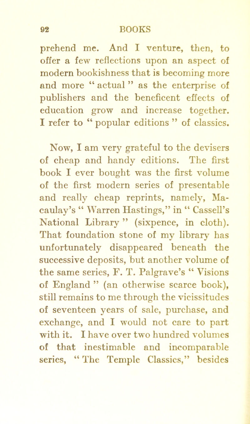 prehend me. And I venture, then, to offer a few reflections upon an aspect of modern bookishness that is becoming more and more “ actual ” as the enterprise of publishers and the beneficent effects of education grow and increase together. I refer to “ popular editions ” of classics. Now, I am very grateful to the devisers of cheap and handy editions. The first book I ever bought was the first volume of the first modern series of presentable and really cheap reprints, namely, Ma- caulay’s “ Warren Hastings,” in “ Cassell’s National Library ” (sixpence, in cloth). That foundation stone of my library has unfortunately disappeared beneath the successive deposits, but another volume of the same series, F. T. Palgrave’s “ Visions of England ” (an otherwise scarce book), still remains to me through the vicissitudes of seventeen years of sale, purchase, and exchange, and I would not care to part with it. I have over two hundred volumes of that inestimable and incomparable series, “ The Temple Classics,” besides