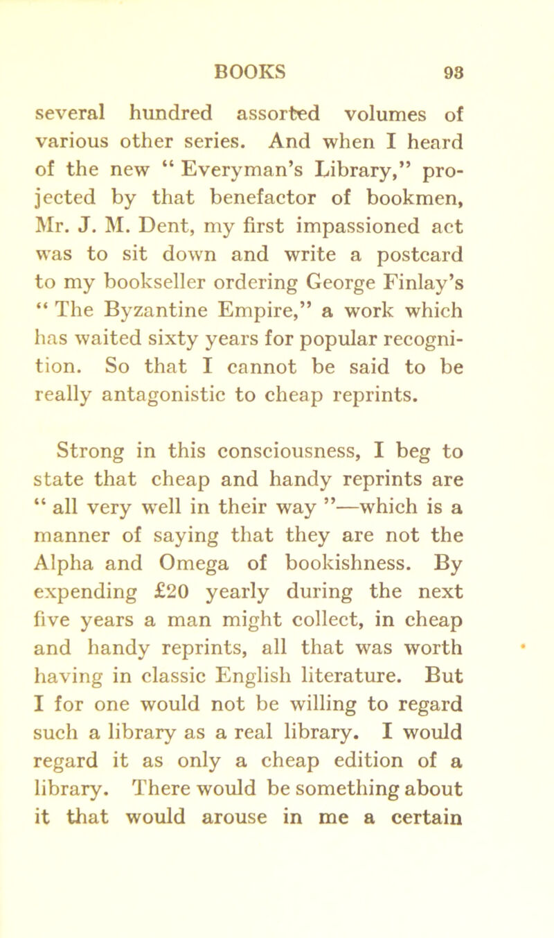 several hundred assorted volumes of various other series. And when I heard of the new “ Everyman’s Library,” pro- jected by that benefactor of bookmen, Mr. J. M. Dent, my first impassioned act was to sit down and write a postcard to my bookseller ordering George Finlay’s “ The Byzantine Empire,” a work which has waited sixty years for popular recogni- tion. So that I cannot be said to be really antagonistic to cheap reprints. Strong in this consciousness, I beg to state that cheap and handy reprints are “ all very well in their way ”—which is a manner of saying that they are not the Alpha and Omega of bookishness. By expending £20 yearly during the next five years a man might collect, in cheap and handy reprints, all that was worth having in classic English literature. But I for one would not be willing to regard such a library as a real library. I would regard it as only a cheap edition of a library. There would be something about it that would arouse in me a certain