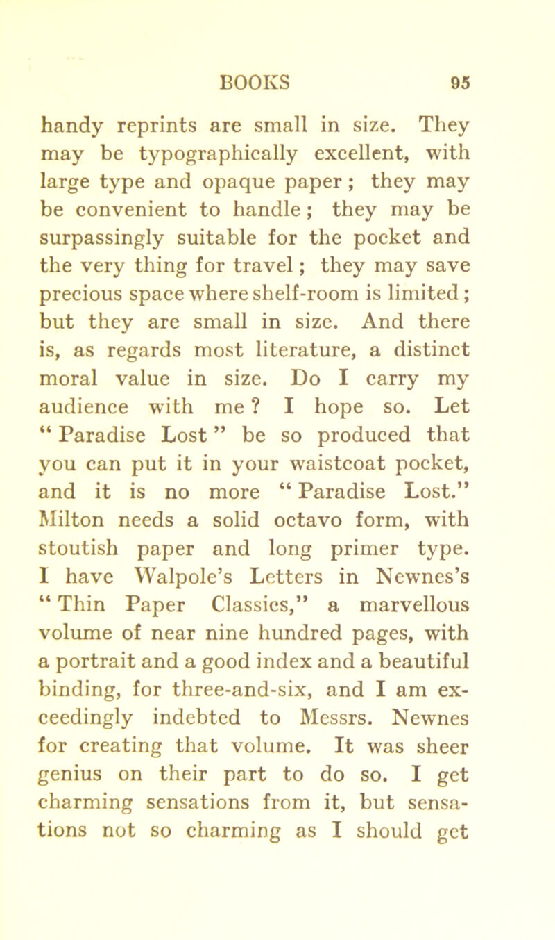 handy reprints are small in size. They may be typographically excellent, with large type and opaque paper ; they may be convenient to handle ; they may be surpassingly suitable for the pocket and the very thing for travel; they may save precious space where shelf-room is limited; but they are small in size. And there is, as regards most literature, a distinct moral value in size. Do I carry my audience with me ? I hope so. Let “ Paradise Lost ” be so produced that you can put it in your waistcoat pocket, and it is no more “ Paradise Lost.” Milton needs a solid octavo form, with stoutish paper and long primer type. I have Walpole’s Letters in Newnes’s “ Thin Paper Classics,” a marvellous volume of near nine hundred pages, with a portrait and a good index and a beautiful binding, for three-and-six, and I am ex- ceedingly indebted to Messrs. Newnes for creating that volume. It was sheer genius on their part to do so. I get charming sensations from it, but sensa- tions not so charming as I should get