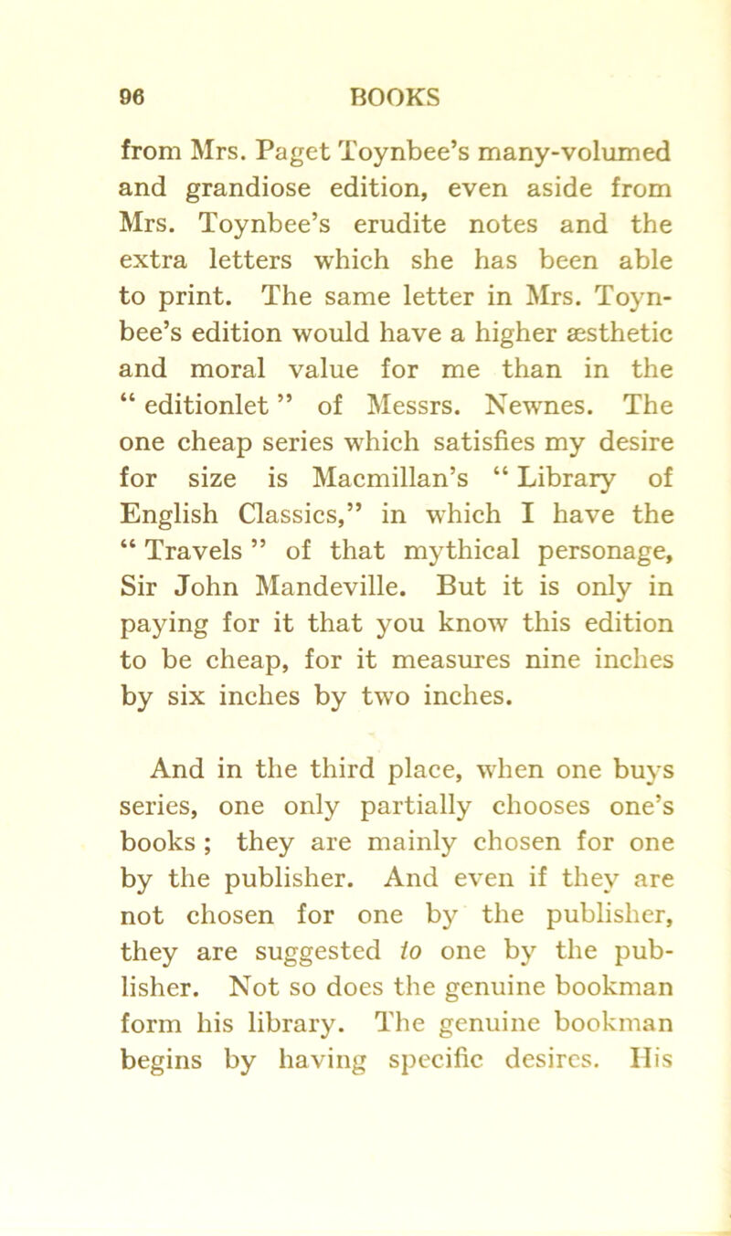 from Mrs. Paget Toynbee’s many-volumed and grandiose edition, even aside from Mrs. Toynbee’s erudite notes and the extra letters which she has been able to print. The same letter in Mrs. Toyn- bee’s edition would have a higher aesthetic and moral value for me than in the “ editionlet ” of Messrs. Newnes. The one cheap series which satisfies my desire for size is Macmillan’s “ Library of English Gassics,” in which I have the “ Travels ” of that mythical personage. Sir John Mandeville. But it is only in paying for it that you know this edition to be cheap, for it measures nine inches by six inches by two inches. And in the third place, when one buys series, one only partially chooses one’s books ; they are mainly chosen for one by the publisher. And even if they are not chosen for one by the publisher, they are suggested io one by the pub- lisher. Not so does the genuine bookman form his library. The genuine bookman begins by having specific desires. His