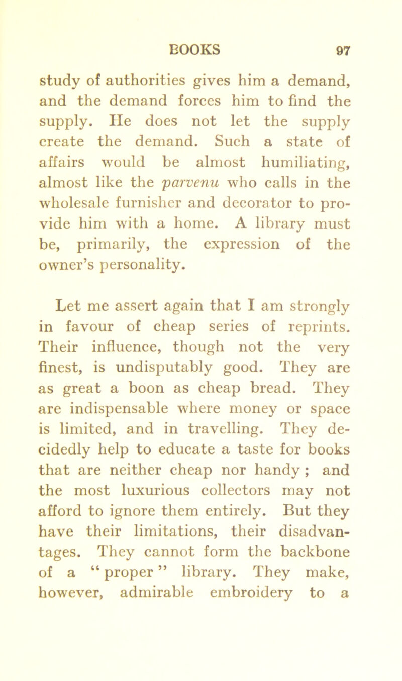 study of authorities gives him a demand, and the demand forces him to find the supply. He does not let the supply create the demand. Such a state of affairs would be almost humiliating, almost like the parvenu who calls in the wholesale furnisher and decorator to pro- vide him with a home. A library must be, primarily, the expression of the owner’s personality. Let me assert again that I am strongly in favour of cheap series of reprints. Their influence, though not the very finest, is undisputably good. They are as great a boon as cheap bread. They are indispensable where money or space is limited, and in travelling. They de- cidedly help to educate a taste for books that are neither cheap nor handy ; and the most luxurious collectors may not afford to ignore them entirely. But they have their limitations, their disadvan- tages. They cannot form the backbone of a “ proper ” library. They make, however, admirable embroidery to a
