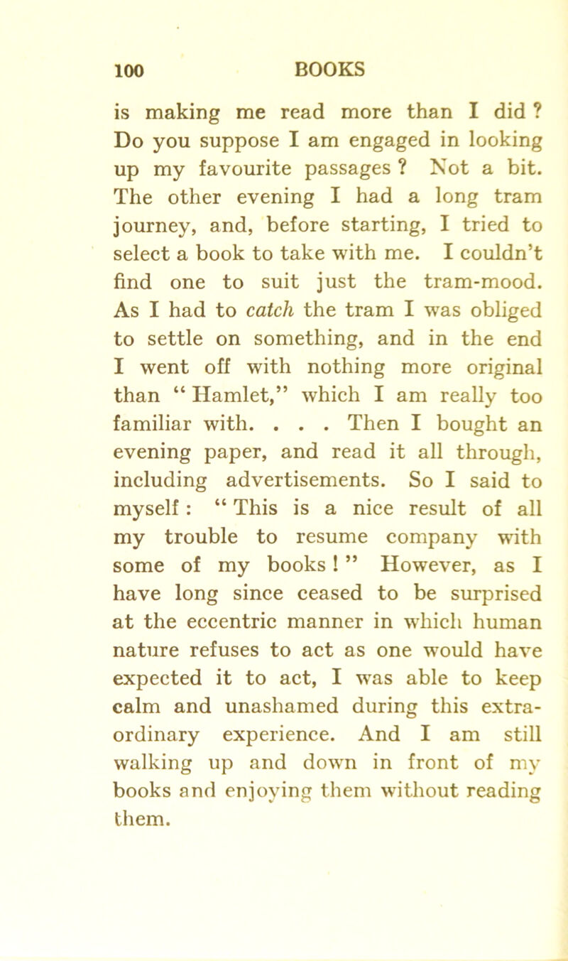 is making me read more than I did ? Do you suppose I am engaged in looking up my favourite passages ? Not a bit. The other evening I had a long tram journey, and, before starting, I tried to select a book to take with me. I couldn’t find one to suit just the tram-mood. As I had to catch the tram I was obliged to settle on something, and in the end I went off with nothing more original than “ Hamlet,” which I am really too familiar with. . . . Then I bought an evening paper, and read it all through, including advertisements. So I said to myself: “ This is a nice result of all my trouble to resume company -with some of my books! ” However, as I have long since ceased to be surprised at the eccentric manner in which human nature refuses to act as one would have expected it to act, I wras able to keep calm and unashamed during this extra- ordinary experience. And I am still walking up and dowrn in front of my books and enjoying them without reading them.