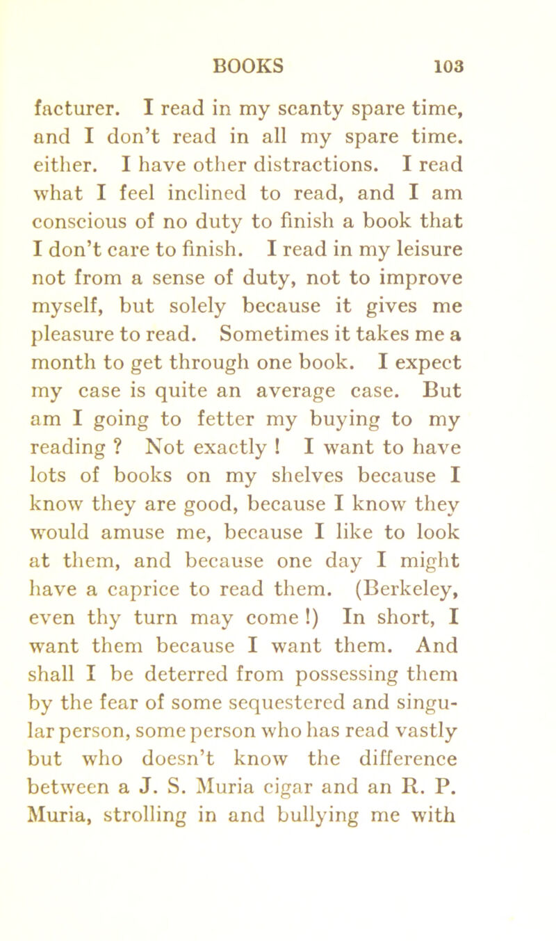 facturer. I read in my scanty spare time, and I don’t read in all my spare time, either. I have other distractions. I read what I feel inclined to read, and I am conscious of no duty to finish a book that I don’t care to finish. I read in my leisure not from a sense of duty, not to improve myself, but solely because it gives me pleasure to read. Sometimes it takes me a month to get through one book. I expect my case is quite an average case. But am I going to fetter my buying to my reading ? Not exactly ! I want to have lots of books on my shelves because I know they are good, because I know they would amuse me, because I like to look at them, and because one day I might have a caprice to read them. (Berkeley, even thy turn may come !) In short, I want them because I want them. And shall I be deterred from possessing them by the fear of some sequestered and singu- lar person, some person who has read vastly but who doesn’t know the difference between a J. S. Muria cigar and an R. P. Muria, strolling in and bullying me with