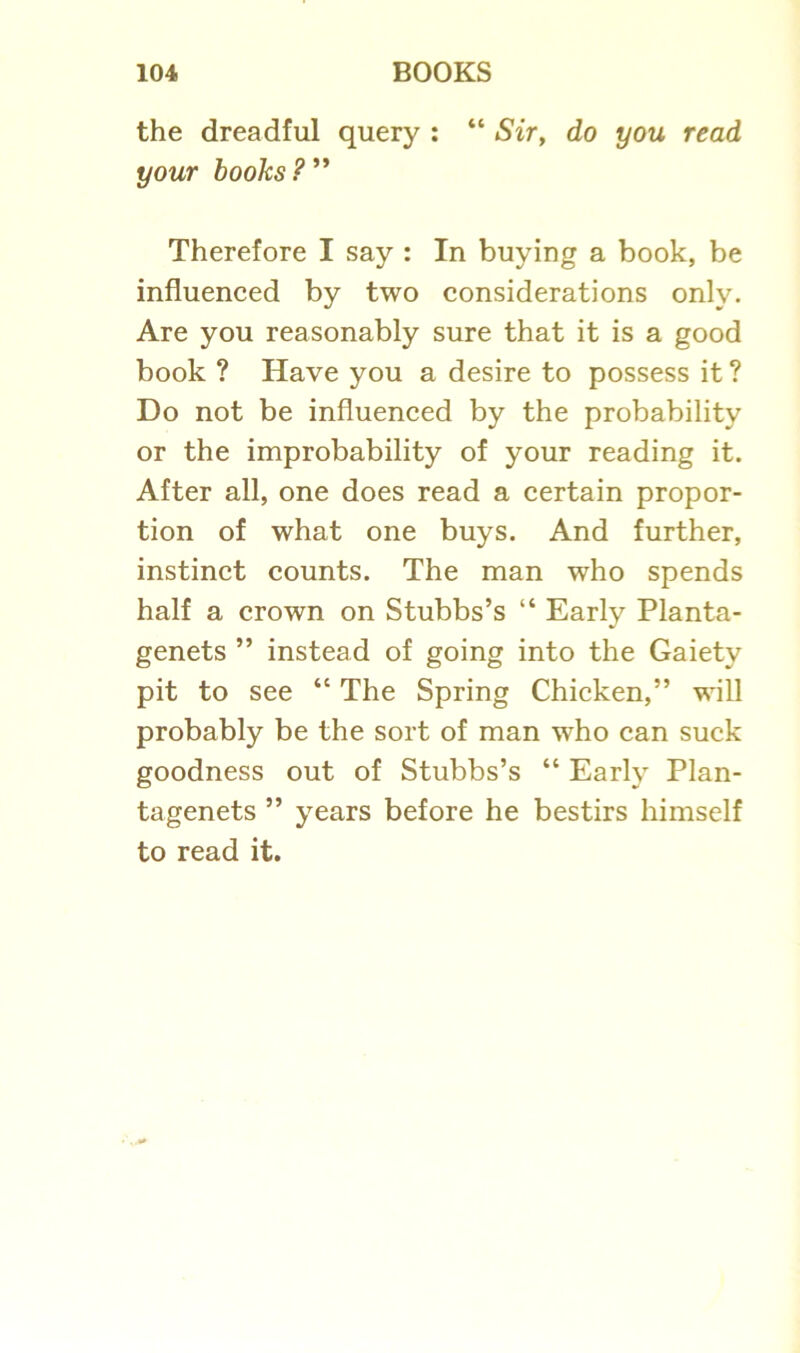 the dreadful query : “ Sir, do you read your books? ” Therefore I say : In buying a book, be influenced by two considerations only. Are you reasonably sure that it is a good book ? Have you a desire to possess it ? Do not be influenced by the probability or the improbability of your reading it. After all, one does read a certain propor- tion of what one buys. And further, instinct counts. The man who spends half a crown on Stubbs’s “ Early Planta- genets ” instead of going into the Gaiety pit to see “ The Spring Chicken,” will probably be the sort of man who can suck goodness out of Stubbs’s “ Early Plan- tagenets ” years before he bestirs himself to read it.