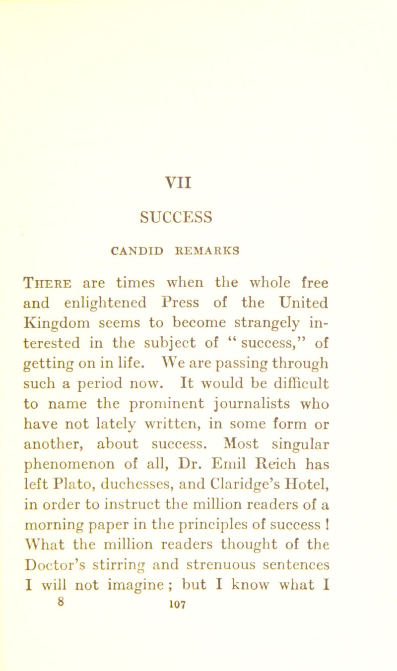 VII SUCCESS CANDID REMARKS There are times when the whole free and enlightened Press of the United Kingdom seems to become strangely in- terested in the subject of “ success,” of getting on in life. We are passing through such a period now. It would be difficult to name the prominent journalists who have not lately written, in some form or another, about success. Most singular phenomenon of all, Dr. Emil Reich has left Plato, duchesses, and Claridge’s Hotel, in order to instruct the million readers of a morning paper in the principles of success ! What the million readers thought of the Doctor’s stirring and strenuous sentences I will not imagine ; but I know what I