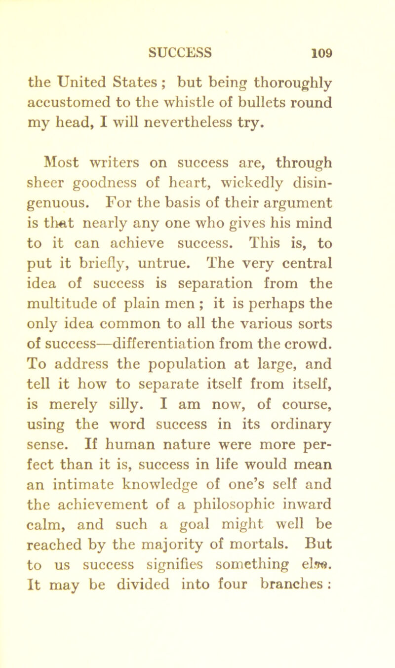 the United States; but being thoroughly accustomed to the whistle of bullets round my head, I will nevertheless try. Most writers on success are, through sheer goodness of heart, wickedly disin- genuous. For the basis of their argument is that nearly any one who gives his mind to it can achieve success. This is, to put it briefly, untrue. The very central idea of success is separation from the multitude of plain men ; it is perhaps the only idea common to all the various sorts of success—differentiation from the crowd. To address the population at large, and tell it how to separate itself from itself, is merely silly. I am now, of course, using the word success in its ordinary sense. If human nature were more per- fect than it is, success in life would mean an intimate knowledge of one’s self and the achievement of a philosophic inward calm, and such a goal might well be reached by the majority of mortals. But to us success signifies something el.w. It may be divided into four branches :
