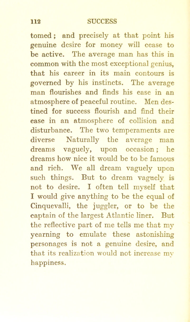 tomed ; and precisely at that point his genuine desire for money will cease to be active. The average man has this in common with the most exceptional genius, that his career in its main contours is governed by his instincts. The average man flourishes and finds his ease in an atmosphere of peaceful routine. Men des- tined for success flourish and find their ease in an atmosphere of collision and disturbance. The two temperaments are diverse Naturally the average man dreams vaguely, upon occasion; he dreams how nice it would be to be famous and rich. We all dream vaguely upon such things. But to dream vaguely is not to desire. I often tell myself that I would give anything to be the equal of Cinquevalli, the juggler, or to be the captain of the largest Atlantic liner. But the reflective part of me tells me that my yearning to emulate these astonishing personages is not a genuine desire, and that its realization would not increase my happiness.