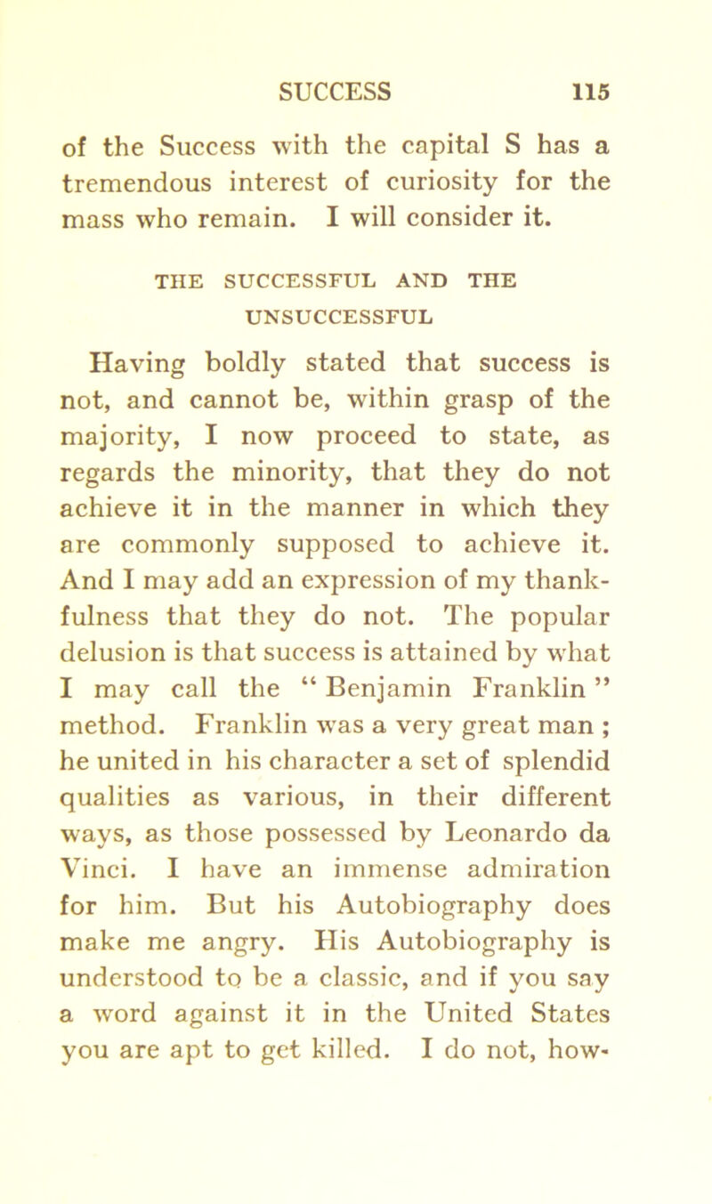 of the Success with the capital S has a tremendous interest of curiosity for the mass who remain. I will consider it. THE SUCCESSFUL AND THE UNSUCCESSFUL Having boldly stated that success is not, and cannot be, within grasp of the majority, I now proceed to state, as regards the minority, that they do not achieve it in the manner in which they are commonly supposed to achieve it. And I may add an expression of my thank- fulness that they do not. The popular delusion is that success is attained by what I may call the “ Benjamin Franklin ” method. Franklin was a very great man ; he united in his character a set of splendid qualities as various, in their different ways, as those possessed by Leonardo da Vinci. I have an immense admiration for him. But his Autobiography does make me angry. His Autobiography is understood to be a classic, and if you say a word against it in the United States you are apt to get killed. I do not, how-