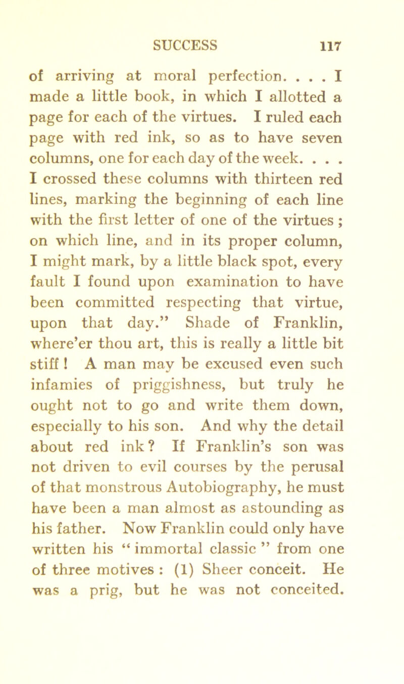 of arriving at moral perfection. ... I made a little book, in which I allotted a page for each of the virtues. I ruled each page with red ink, so as to have seven columns, one for each day of the week. . . . I crossed these columns with thirteen red lines, marking the beginning of each line with the first letter of one of the virtues ; on which line, and in its proper column, I might mark, by a little black spot, every fault I found upon examination to have been committed respecting that virtue, upon that day.” Shade of Franklin, where’er thou art, this is really a little bit stiff ! A man may be excused even such infamies of priggishness, but truly he ought not to go and write them down, especially to his son. And why the detail about red ink? If Franklin’s son was not driven to evil courses by the perusal of that monstrous Autobiography, he must have been a man almost as astounding as his father. Now Franklin could only have written his “ immortal classic ” from one of three motives : (1) Sheer conceit. He was a prig, but he was not conceited.