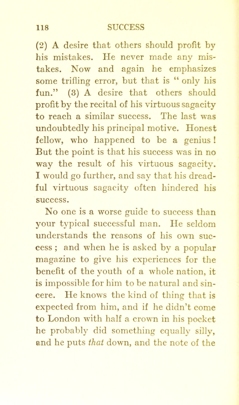 (2) A desire that others should profit by his mistakes. He never made any mis- takes. Now and again he emphasizes some trifling error, but that is “ only his fun.” (3) A desire that others should profit by the recital of his virtuous sagacity to reach a similar success. The last was undoubtedly his principal motive. Honest fellow, who happened to be a genius! But the point is that his success was in no way the result of his virtuous sagacity. I would go further, and say that his dread- ful virtuous sagacity often hindered his success. No one is a worse guide to success than your typical successful man. He seldom understands the reasons of his own suc- cess ; and when he is asked by a popular magazine to give his experiences for the benefit of the youth of a whole nation, it is impossible for him to be natural and sin- cere. He knows the kind of thing that is expected from him, and if he didn’t come to London with half a crown in his pocket he probably did something equally silly, and he puts that down, and the note of the
