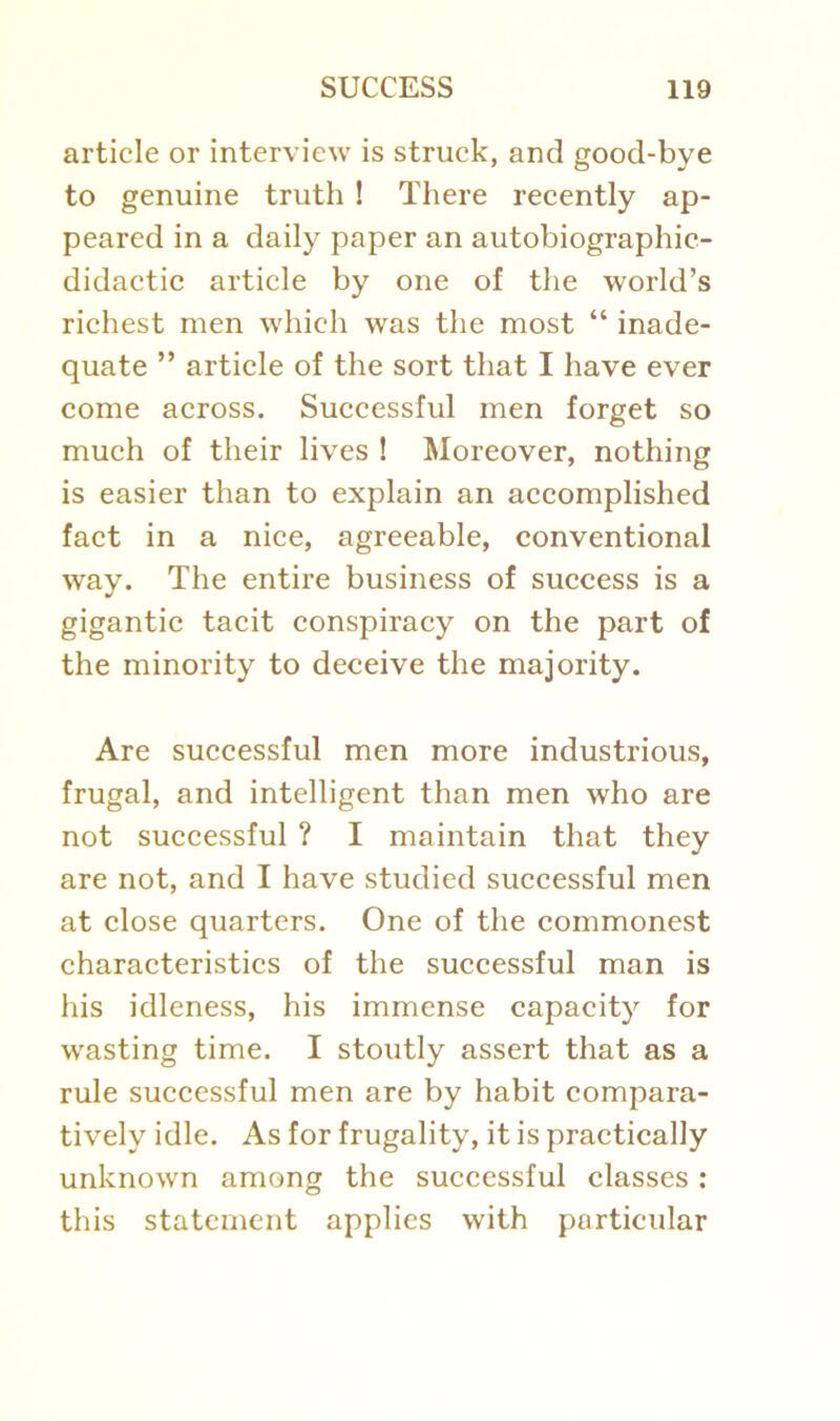 article or interview is struck, and good-bye to genuine truth ! There recently ap- peared in a daily paper an autobiographic- didactic article by one of the world’s richest men which was the most “ inade- quate ” article of the sort that I have ever come across. Successful men forget so much of their lives ! Moreover, nothing is easier than to explain an accomplished fact in a nice, agreeable, conventional way. The entire business of success is a gigantic tacit conspiracy on the part of the minority to deceive the majority. Are successful men more industrious, frugal, and intelligent than men who are not successful ? I maintain that they are not, and I have studied successful men at close quarters. One of the commonest characteristics of the successful man is his idleness, his immense capacity for wasting time. I stoutly assert that as a rule successful men are by habit compara- tively idle. As for frugality, it is practically unknown among the successful classes : this statement applies with particular