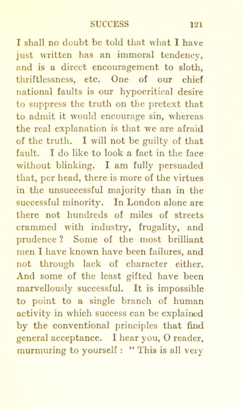 I shall no doubt be told that what I have just written has an immoral tendency, and is a direct encouragement to sloth, thriftlessness, etc. One of our chief national faults is our hypocritical desire to suppress the truth on the pretext that to admit it would encourage sin, whereas the real explanation is that we are afraid of the truth. I will not be guilty of that fault. I do like to look a fact in the face without blinking. I am fully persuaded that, per head, there is more of the virtues in the unsuccessful majority than in the successful minority. In London alone are there not hundreds of miles of streets crammed with industry, frugality, and prudence ? Some of the most brilliant men I have known have been failures, and not through lack of character either. And some of the least gifted have been marvellously successful. It is impossible to point to a single branch of human activity in which success can be explained by the conventional principles that find general acceptance. I hear you, O reader, murmuring to yourself : “ This is all very