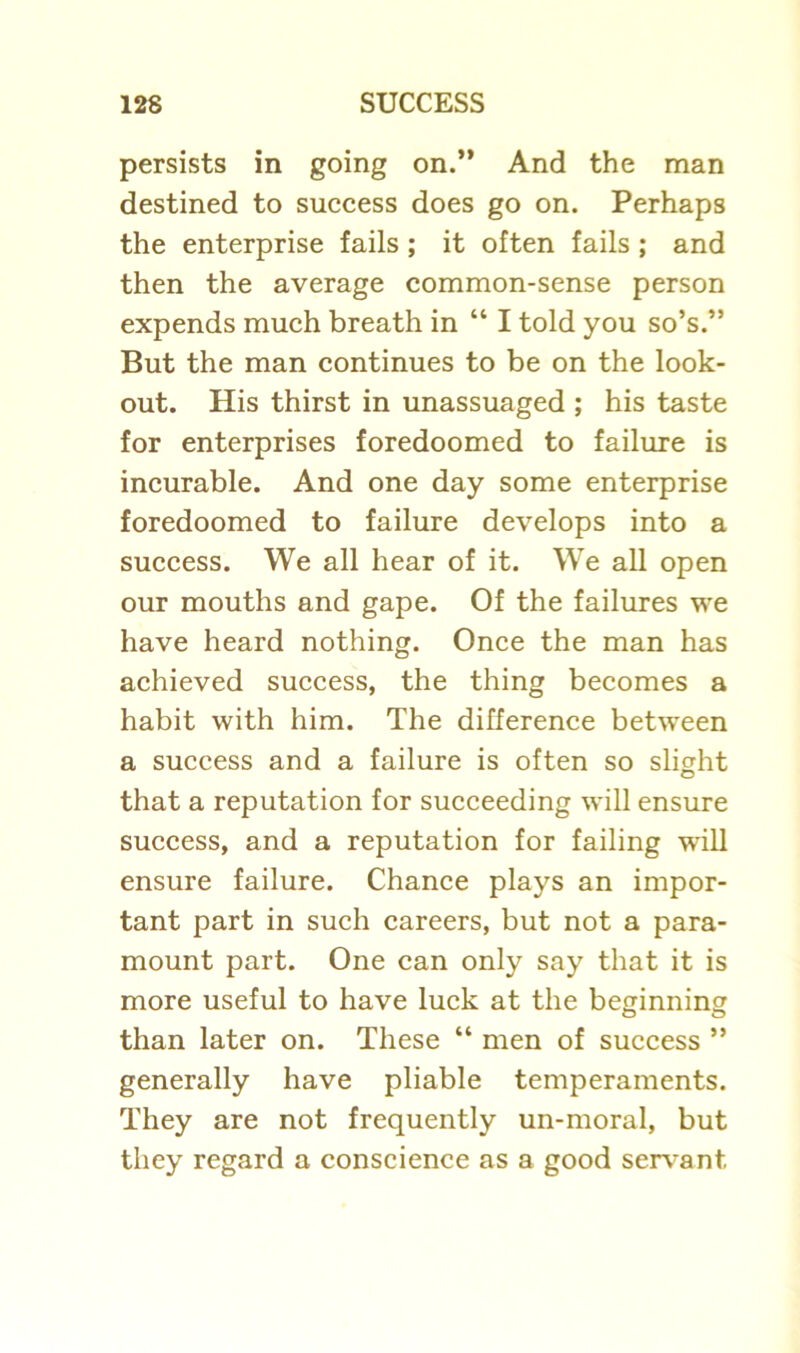persists in going on.” And the man destined to success does go on. Perhaps the enterprise fails ; it often fails ; and then the average common-sense person expends much breath in “ I told you so’s.” But the man continues to be on the look- out. His thirst in unassuaged ; his taste for enterprises foredoomed to failure is incurable. And one day some enterprise foredoomed to failure develops into a success. We all hear of it. We all open our mouths and gape. Of the failures we have heard nothing. Once the man has achieved success, the thing becomes a habit with him. The difference between a success and a failure is often so slight that a reputation for succeeding will ensure success, and a reputation for failing will ensure failure. Chance plays an impor- tant part in such careers, but not a para- mount part. One can only say that it is more useful to have luck at the beginning than later on. These “ men of success ” generally have pliable temperaments. They are not frequently un-moral, but they regard a conscience as a good servant