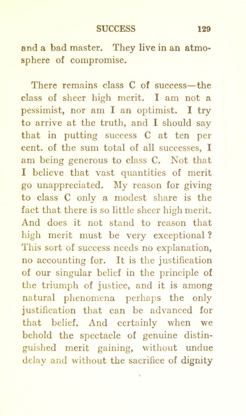 and a bad master. They live in an atmo- sphere of compromise. There remains class C of success—the class of sheer high merit. I am not a pessimist, nor am I an optimist. I try to arrive at the truth, and I should say that in putting success C at ten per cent, of the sum total of all successes, I am being generous to class C. Not that I believe that vast quantities of merit go unappreciated. My reason for giving to class C only a modest share is the fact that there is so little sheer high merit. And does it not stand to reason that high merit must be very exceptional ? This sort of success needs no explanation, no accounting for. It is the justification of our singular belief in the principle of the triumph of justice, and it is among natural phenomena perhaps the only justification that can be advanced for that belief. And certainly when we behold the spectacle of genuine distin- guished merit gaining, without undue delay and without the sacrifice of dignity