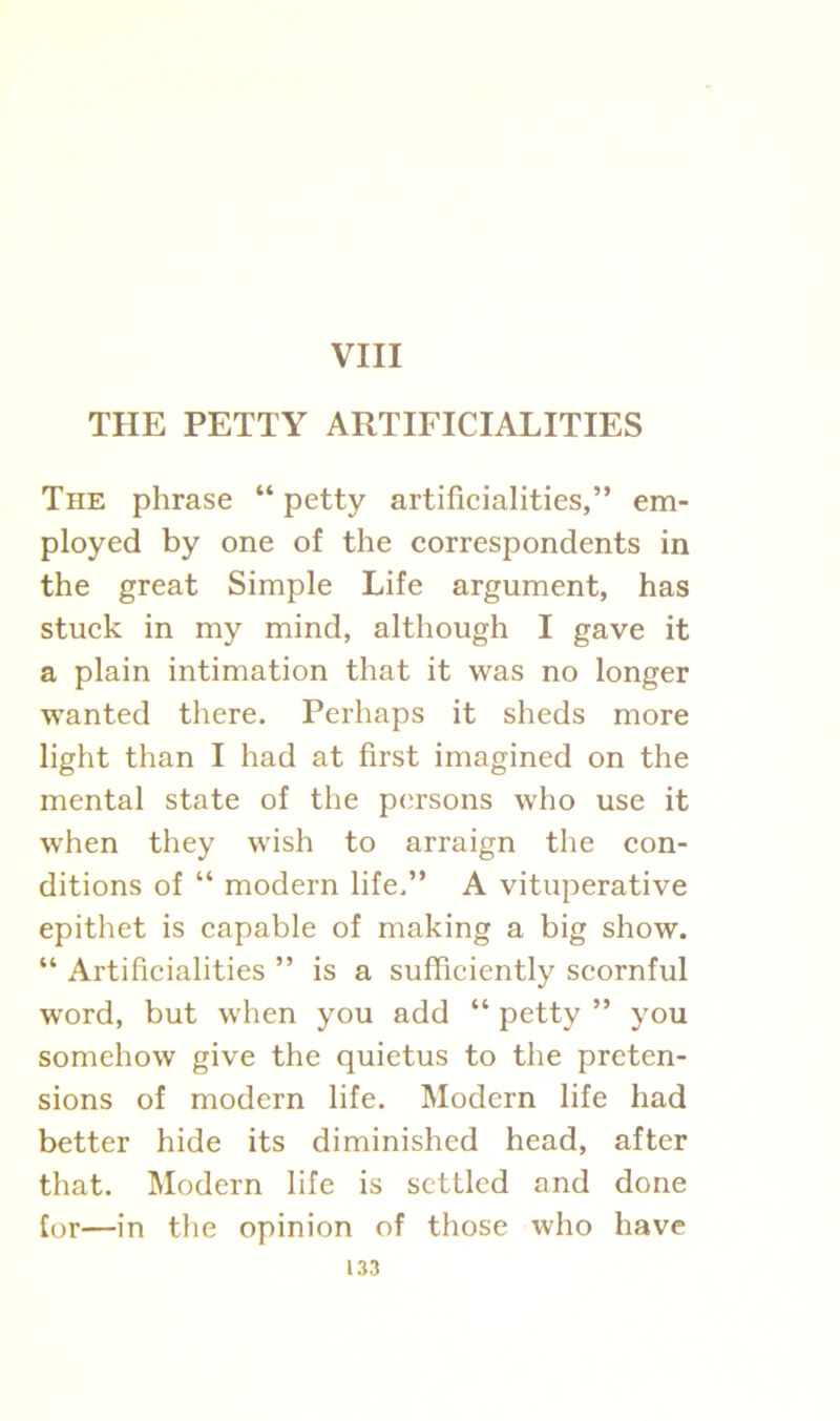 VIII THE PETTY ARTIFICIALITIES The phrase “ petty artificialities,” em- ployed by one of the correspondents in the great Simple Life argument, has stuck in my mind, although I gave it a plain intimation that it was no longer wanted there. Perhaps it sheds more light than I had at first imagined on the mental state of the persons who use it when they wish to arraign the con- ditions of “ modern life.” A vituperative epithet is capable of making a big show. “ Artificialities ” is a sufficiently scornful word, but when you add “ petty ” you somehow give the quietus to the preten- sions of modern life. Modern life had better hide its diminished head, after that. Modern life is settled and done for—in the opinion of those who have
