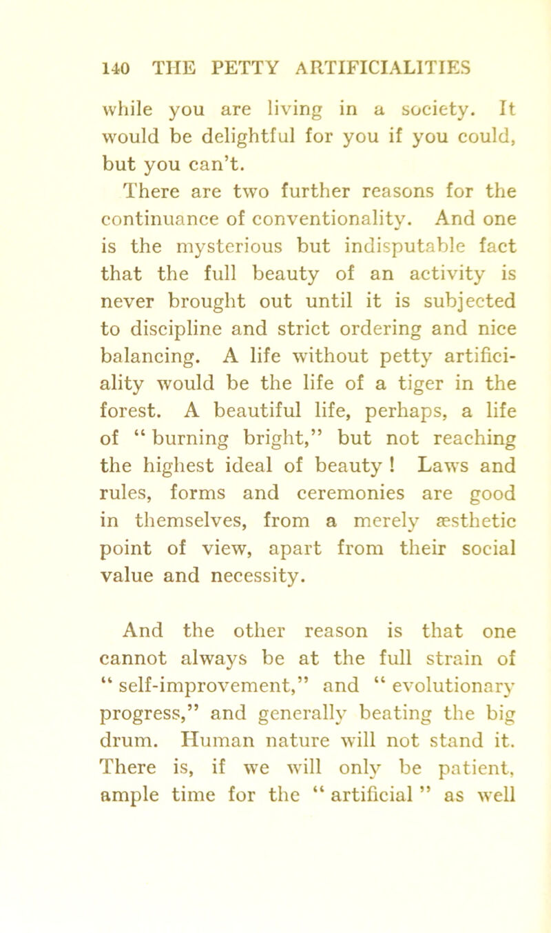 while you are living in a society. It would be delightful for you if you could, but you can’t. There are two further reasons for the continuance of conventionality. And one is the mysterious but indisputable fact that the full beauty of an activity is never brought out until it is subjected to discipline and strict ordering and nice balancing. A life without petty artifici- ality would be the life of a tiger in the forest. A beautiful life, perhaps, a life of “ burning bright,” but not reaching the highest ideal of beauty ! Laws and rules, forms and ceremonies are good in themselves, from a merely aesthetic point of view, apart from their social value and necessity. And the other reason is that one cannot always be at the full strain of “ self-improvement,” and “ evolutionary progress,” and generally beating the big drum. Human nature will not stand it. There is, if we will only be patient, ample time for the “ artificial ” as well