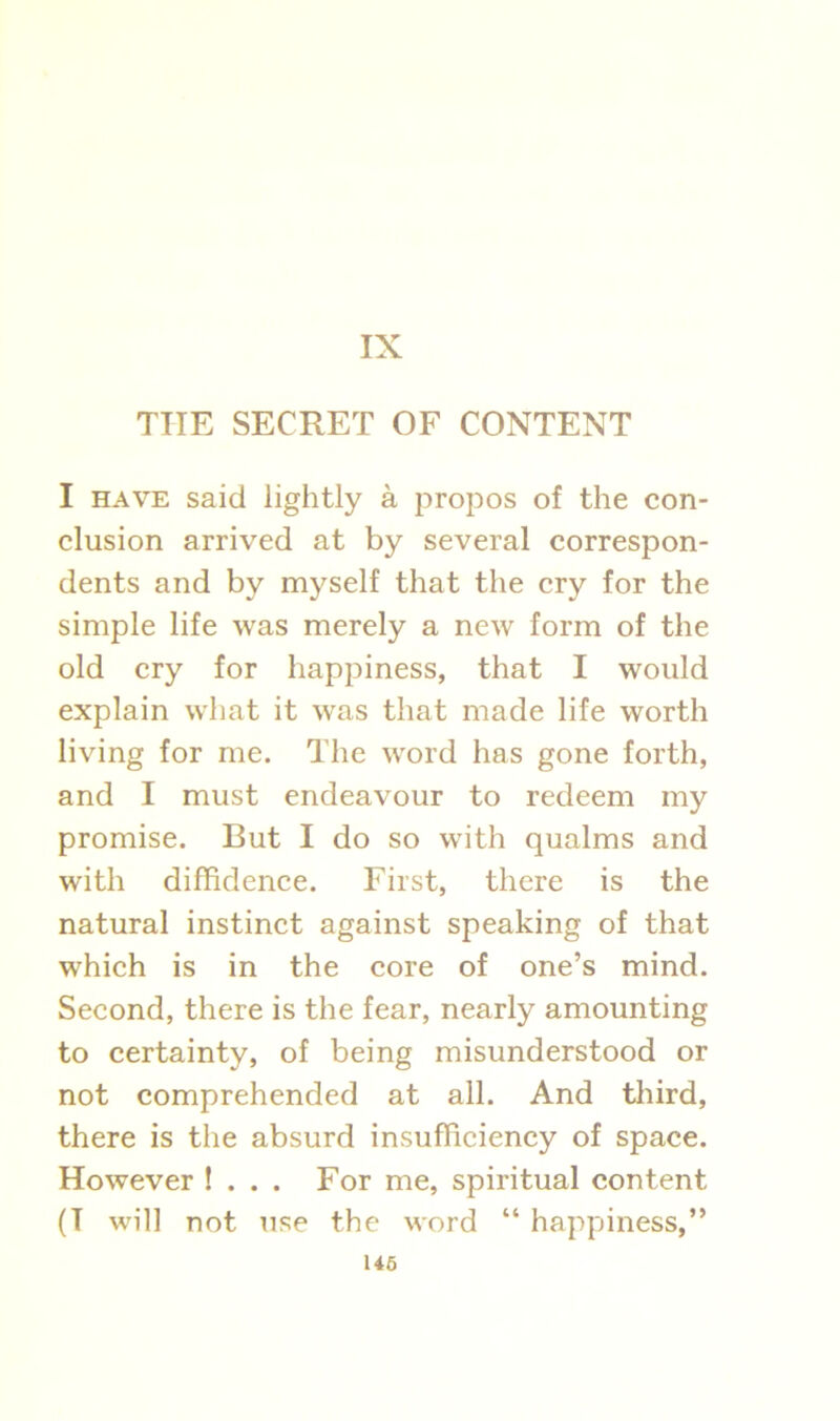 IX THE SECRET OF CONTENT I have said lightly a propos of the con- clusion arrived at by several correspon- dents and by myself that the cry for the simple life was merely a new form of the old cry for happiness, that I would explain what it was that made life worth living for me. The word has gone forth, and I must endeavour to redeem my promise. But I do so with qualms and with diffidence. First, there is the natural instinct against speaking of that which is in the core of one’s mind. Second, there is the fear, nearly amounting to certainty, of being misunderstood or not comprehended at all. And third, there is the absurd insufficiency of space. However ! . . . For me, spiritual content (T will not use the word “ happiness,”