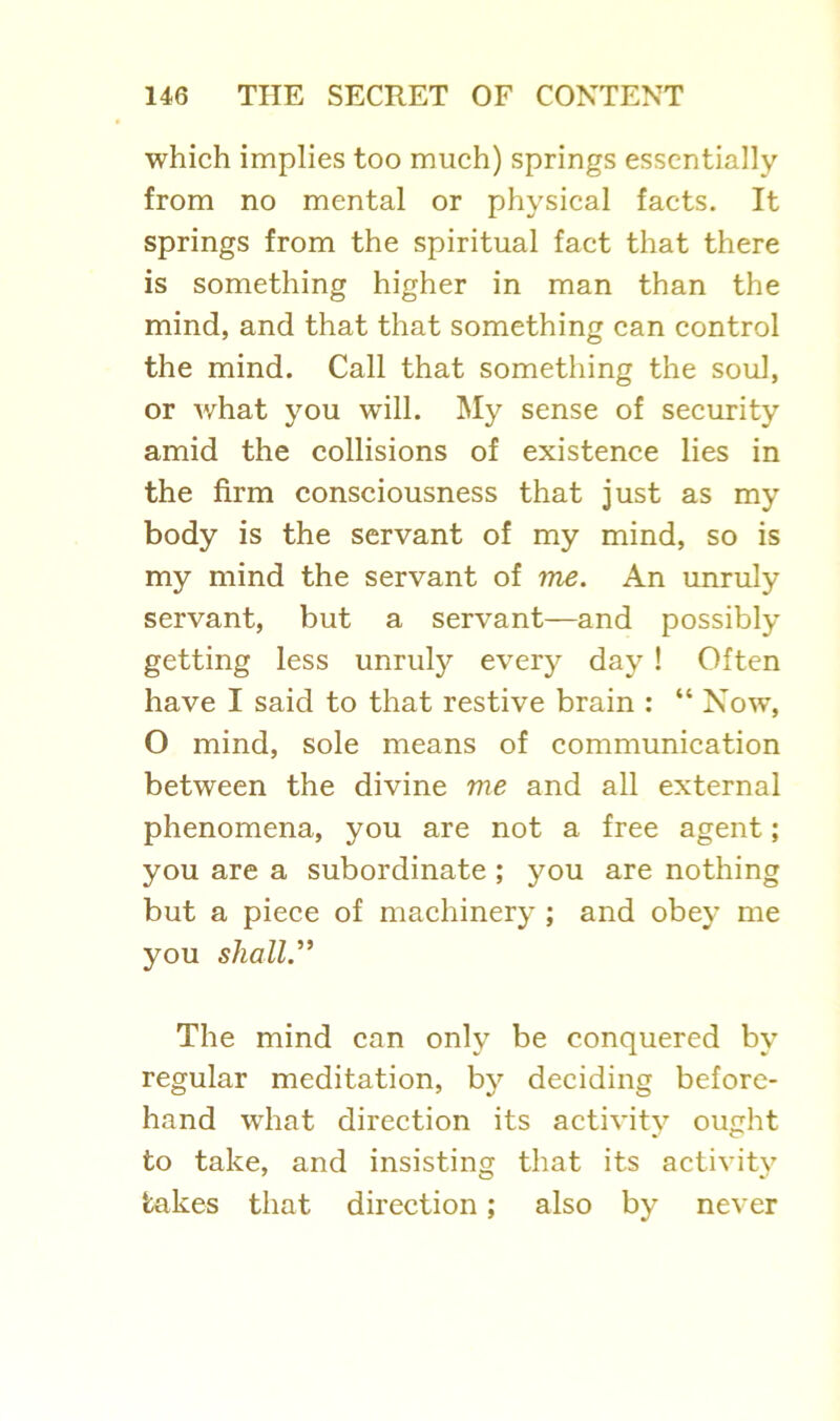 which implies too much) springs essentially from no mental or physical facts. It springs from the spiritual fact that there is something higher in man than the mind, and that that something can control the mind. Call that something the soul, or what you will. My sense of security amid the collisions of existence lies in the firm consciousness that just as my body is the servant of my mind, so is my mind the servant of me. An unruly servant, but a servant—and possibly getting less unruly every day ! Often have I said to that restive brain : “ Now, O mind, sole means of communication between the divine me and all external phenomena, you are not a free agent; you are a subordinate ; you are nothing but a piece of machinery ; and obey me you shall.” The mind can only be conquered by regular meditation, by deciding before- hand what direction its activity ought to take, and insisting that its activity takes that direction; also by never