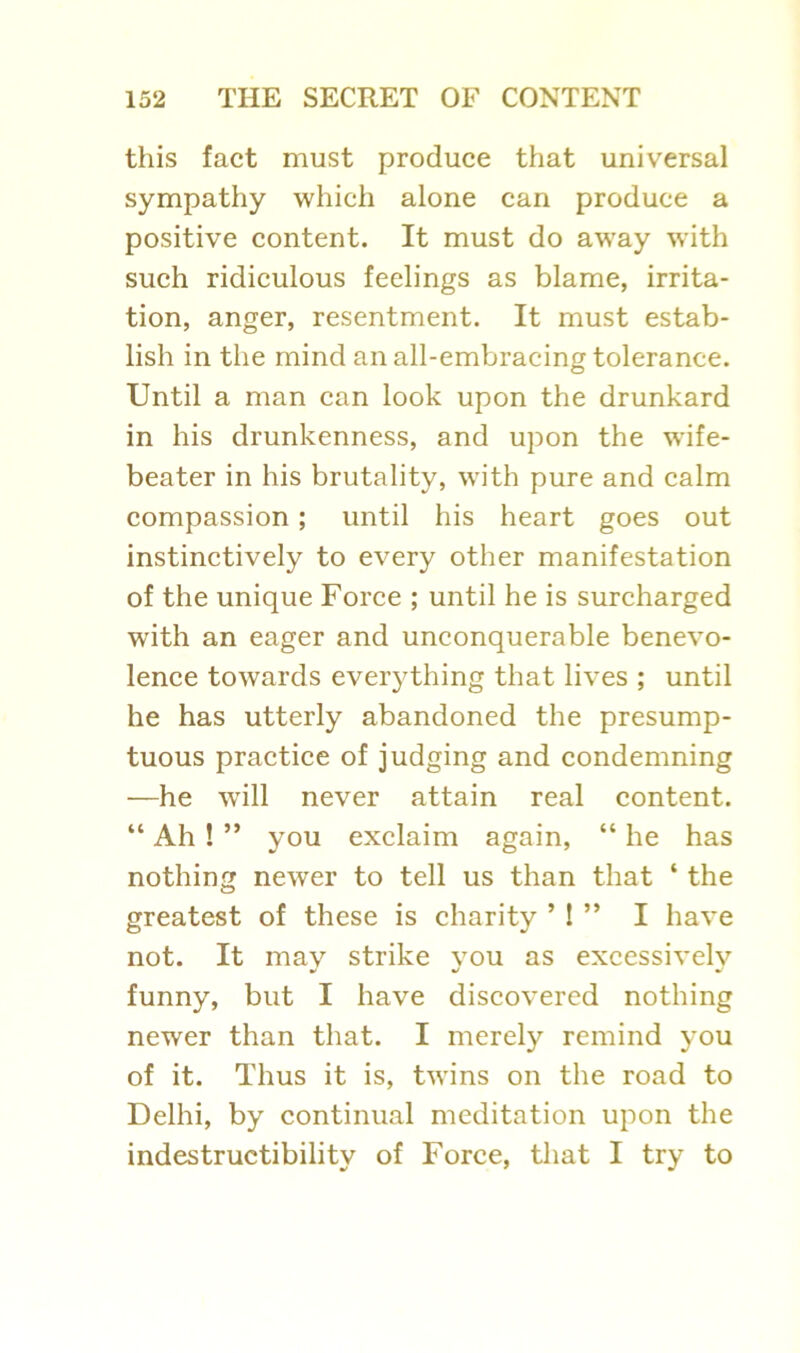 this fact must produce that universal sympathy which alone can produce a positive content. It must do away with such ridiculous feelings as blame, irrita- tion, anger, resentment. It must estab- lish in the mind an all-embracing tolerance. Until a man can look upon the drunkard in his drunkenness, and upon the wife- beater in his brutality, with pure and calm compassion ; until his heart goes out instinctively to every other manifestation of the unique Force ; until he is surcharged with an eager and unconquerable benevo- lence towards everything that lives ; until he has utterly abandoned the presump- tuous practice of judging and condemning —he will never attain real content. “ Ah ! ” you exclaim again, “ he has nothing newer to tell us than that ‘ the greatest of these is charity M ” I have not. It may strike vou as excessivelv funny, but I have discovered nothing newer than that. I merely remind you of it. Thus it is, twins on the road to Delhi, by continual meditation upon the indestructibility of Force, that I try to