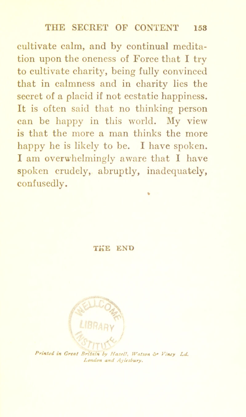cultivate calm, and by continual medita- tion upon the oneness of Force that I try to cultivate charity, being fully convinced that in calmness and in charity lies the secret of a placid if not ecstatic happiness. It is often said that no thinking person can be happy in this world. My view is that the more a man thinks the more happy he is likely to be. I have spoken. I am overwhelmingly aware that I have spoken crudely, abruptly, inadequately, confusedly. Printed in Great Britain by Hazelly Wit son Viney Ltd. London and Aylesbury. % THE END