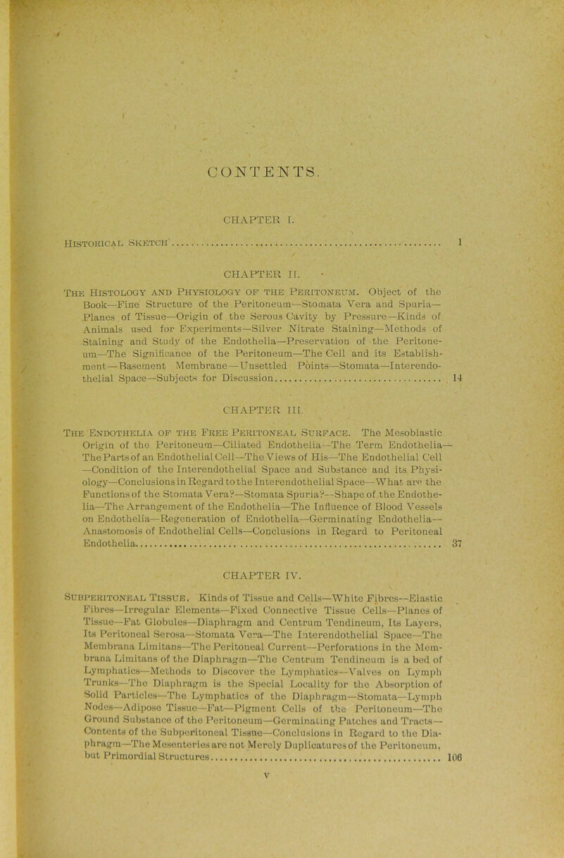 ... \ CONTENTS, V ' CHAPTER 1. Historical Sketch' 1 CHAPTER II. J The Histology and Physiology op the Peritoneum. Object of the Book—Fine Structure of the Peritoneum—Stomata Vera and Spuria— Planes , of Tissue—Origin of the Serous Cavity by Pressure—Kinds of Animals used for Experiments—Silver Nitrate Staining—Methods of Staining and Study of the Endothelia—Preservation of the Peritone- um—The Signihcance of the Peritoneum—The Cell and its Establish- The Endothelia of the Free Peritoneal Surp.ace. The Mesoblastic Origin of the Peritoneum—Ciliated Endothelia—The Term Endothelia— The Parts of an Endothelial Cell—The Views of His—The Endothelial Cell —Condition of the Interendothelial Space and Substance and its Physi- ology—Conclusions in Regard to the Interendothelial Space—What arc the Functions of the Stomata Vera?—Stomata Spuria?—Shape of the Endothe- lia—The Arrangement of the Endothelia—The Influence of Blood Vessels on Endothelia—Regeneration of Endothelia—Germinating Endothelia— Anastomosis of Endothelial Cells—Conclusions in Regard to Peritoneal Endothelia 37 SUBPERITONEAL TISSUE. Kinds of Tissue and Cells—White Fibres—Elastic Fibres—Irregular Elements—Fixed Connective Tissue Cells—Planes of Tissue—Fat Globules—Diaphragm and Centrum Tendineura, Its Layers, Its Peritoneal Serosa—Stomata Vera—The Interendothelial Space—The Membrana Limitans—The Peritoneal Current—Perforations in the Mein- brana Limitans of the Diaphragm—The Centrum Tendineum is a bed of Lymphatics—Methods to Discover the Lymphatics—Valves on Lymph Trunks—The Diaphragm is the Special Locality for the Absorjition of Solid Particles—The Lymphatics of the Diaphragm—Stomata—Lymph Nodes—Adipose Tissue—Fat—Pigment Cells of the Peritoneum—The Ground Substance of the Peritoneum—Germinating Patches and Tracts—■ Contents of the Subperitoneal Tissue—Conclusions in Regard to the Dia- phragm—The Mesenteries arc not Merely Duplicaturesof the Peritoneum, but Primoi'dial Structures 106 ment—Basement Membrane —Unsettled Points—Stomata—Interendo- thelial Space—Subjects tor Discussion 14 CHAPTER III. CHAPTER IV.